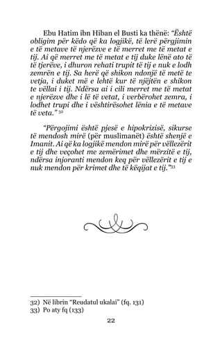 22
Ebu Hatim ibn Hiban el Busti ka thënë: “Është
obligim për këdo që ka logjikë, të lerë përgjimin
e të metave të njerëzve e të merret me të metat e
tij. Ai që merret me të metat e tij duke lënë ato të
të tjerëve, i dhuron rehati trupit të tij e nuk e lodh
zemrën e tij. Sa herë që shikon ndonjë të metë te
vetja, i duket më e lehtë kur të njëjtën e shikon
te vëllai i tij. Ndërsa ai i cili merret me të metat
e njerëzve dhe i lë të vetat, i verbërohet zemra, i
lodhet trupi dhe i vështirësohet lënia e të metave
të veta.” 32
“Përgojimi është pjesë e hipokrizisë, sikurse
të mendosh mirë (për muslimanët) është shenjë e
Imanit. Ai që ka logjikë mendon mirë për vëllezërit
e tij dhe veçohet me zemërimet dhe mërzitë e tij,
ndërsa injoranti mendon keq për vëllezërit e tij e
nuk mendon për krimet dhe të këqijat e tij.”33
32) Në librin “Reudatul ukalai” (fq. 131)
33) Po aty fq (133)
 