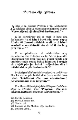 23
Butësia dhe qetësia
Allahu e ka cilësuar Profetin e Tij, Muhamedin
(salallahualejhiueselem),sinjerimemoraltëlartë:
“Vërtet ti je në një shkallë të lartë morali.” 34
E ka përshkruar atë si njeri të butë dhe
dashamirës: “E ti ishe i butë ndaj tyre, sepse
Allahu të dhuroi mëshirë, e sikur të ishe i
vrazhdë e zemërfortë ata do të iknin larg
prej teje …” 35
E ka përshkruar të mëshirshëm ndaj
besimtarëve dhe të dashur me ta: “Juve ju erdhi
i Dërguari nga lloji juaj; atij i vjen rëndë për
vuajtjet tuaja sepse është lakmues i rrugës
së drejtë për ju, është i ndjeshëm dhe i
mëshirshëm për besimtarët.”36
Profeti (salallahu alejhi ue selem) ka urdhëruar
dhe ka nxitur për butësi dhe dashamirësi duke
thënë: “Lehtësoni dhe mos vështirësoni,
përgëzoni dhe mos largoni.”37
EbuMusaelEsharipërcjellëseiDërguari(salallahu
alejhi ue selem)ka thënë: “Përgëzoni dhe mos
largoni, lehtësoni dhe mos vështirësoni.” 38
34) Sure El Kalem: 4.
35) Sure Ali Imran: 159.
36) Teube: 128.
37) Buhariu 69 dhe Muslimi 1734 nga Enesi.
38) Muslimi (1732).
 