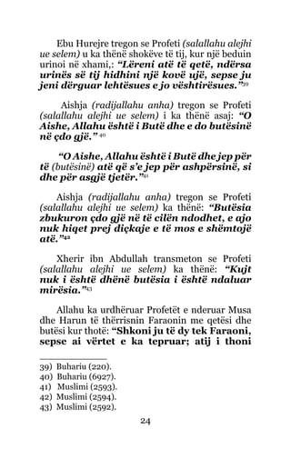24
Ebu Hurejre tregon se Profeti (salallahu alejhi
ue selem) u ka thënë shokëve të tij, kur një beduin
urinoi në xhami,: “Lëreni atë të qetë, ndërsa
urinës së tij hidhini një kovë ujë, sepse ju
jeni dërguar lehtësues e jo vështirësues.”39
Aishja (radijallahu anha) tregon se Profeti
(salallahu alejhi ue selem) i ka thënë asaj: “O
Aishe, Allahu është i Butë dhe e do butësinë
në çdo gjë.” 40
“O Aishe, Allahu është i Butë dhe jep për
të (butësinë) atë që s’e jep për ashpërsinë, si
dhe për asgjë tjetër.”41
Aishja (radijallahu anha) tregon se Profeti
(salallahu alejhi ue selem) ka thënë: “Butësia
zbukuron çdo gjë në të cilën ndodhet, e ajo
nuk hiqet prej diçkaje e të mos e shëmtojë
atë.”42
Xherir ibn Abdullah transmeton se Profeti
(salallahu alejhi ue selem) ka thënë: “Kujt
nuk i është dhënë butësia i është ndaluar
mirësia.”43
Allahu ka urdhëruar Profetët e nderuar Musa
dhe Harun të thërrisnin Faraonin me qetësi dhe
butësi kur thotë: “Shkoni ju të dy tek Faraoni,
sepse ai vërtet e ka tepruar; atij i thoni
39) Buhariu (220).
40) Buhariu (6927).
41) Muslimi (2593).
42) Muslimi (2594).
43) Muslimi (2592).
 