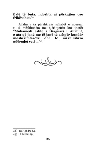 25
fjalë të buta, ndoshta ai përkujton ose
frikësohet.”44
Allahu i ka përshkruar sahabët e nderuar
si të mëshirshëm me njëri-tjetrin kur thotë:
“Muhamedi është i Dërguari i Allahut,
e ata që janë me të janë të ashpër kundër
mosbesimtarëve dhe të mëshirshëm
ndërmjet veti …”45
44) Ta Ha: 43-44.
45) El Fet’h: 29.
 