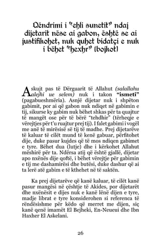 26
Qëndrimi i “ehli sunetit” ndaj
dijetarit nëse ai gabon, është se ai
justifikohet, nuk quhet bidatçi e nuk
i bëhet “hexhr” (bojkot)
Askujt pas të Dërguarit të Allahut (salallahu
alejhi ue selem) nuk i takon “ismeti”
(pagabueshmëria). Asnjë dijetar nuk i shpëton
gabimit, por ai që gabon nuk ndiqet në gabimin e
tij, sikurse ky gabim nuk bëhet shkas për ta quajtur
të mangët ose për të bërë “tehdhir” (tërheqje e
vërejtjespërt’uruajturprejtij).Ifaletgabimiivogël
me anë të mirësisë së tij të madhe. Prej dijetarëve
të kaluar të cilët mund të kenë gabuar, përfitohet
dije, duke pasur kujdes që të mos ndiqen gabimet
e tyre. Bëhet dua (lutje) dhe i kërkohet Allahut
mëshirë për ta. Ndërsa atij që është gjallë, dijetar
apo nxënës dije qoftë, i bëhet vërejtje për gabimin
e tij me dashamirësi dhe butësi, duke dashur që ai
ta lerë atë gabim e të kthehet në të saktën.
Ka prej dijetarëve që kanë kaluar, të cilët kanë
pasur mangësi në çështje të Akides, por dijetarët
dhe nxënësit e dijes nuk e kanë lënë dijen e tyre,
madje librat e tyre konsiderohen si referenca të
rëndësishme për këdo që merret me dijen, siç
kanë qenë imamët El Bejheki, En-Neueui dhe Ibn
Haxher El Askelani.
 