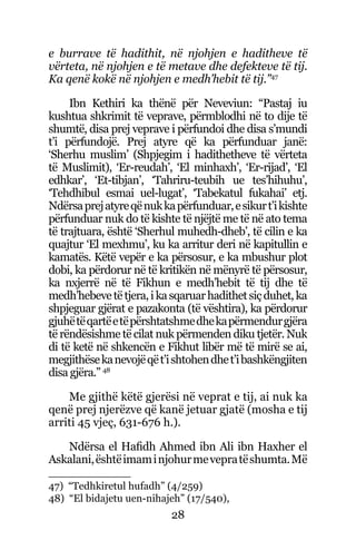 28
e burrave të hadithit, në njohjen e haditheve të
vërteta, në njohjen e të metave dhe defekteve të tij.
Ka qenë kokë në njohjen e medh’hebit të tij.”47
Ibn Kethiri ka thënë për Neveviun: “Pastaj iu
kushtua shkrimit të veprave, përmblodhi në to dije të
shumtë, disa prej veprave i përfundoi dhe disa s’mundi
t’i përfundojë. Prej atyre që ka përfunduar janë:
‘Sherhu muslim’ (Shpjegim i hadithetheve të vërteta
të Muslimit), ‘Er-reudah’, ‘El minhaxh’, ‘Er-rijad’, ‘El
edhkar’, ‘Et-tibjan’, ‘Tahriru-teubih ue tes’hihuhu’,
‘Tehdhibul esmai uel-lugat’, ‘Tabekatul fukahai’ etj.
Ndërsaprejatyreqënukkapërfunduar,esikurt’ikishte
përfunduar nuk do të kishte të njëjtë me të në ato tema
të trajtuara, është ‘Sherhul muhedh-dheb’, të cilin e ka
quajtur ‘El mexhmu’, ku ka arritur deri në kapitullin e
kamatës. Këtë vepër e ka përsosur, e ka mbushur plot
dobi, ka përdorur në të kritikën në mënyrë të përsosur,
ka nxjerrë në të Fikhun e medh’hebit të tij dhe të
medh’hebevetëtjera,ikasqaruarhadithetsiçduhet,ka
shpjeguar gjërat e pazakonta (të vështira), ka përdorur
gjuhëtëqartëetëpërshtatshmedhekapërmendurgjëra
të rëndësishme të cilat nuk përmenden diku tjetër. Nuk
di të ketë në shkencën e Fikhut libër më të mirë se ai,
megjithësekanevojëqët’ishtohendhet’ibashkëngjiten
disa gjëra.” 48
Me gjithë këtë gjerësi në veprat e tij, ai nuk ka
qenë prej njerëzve që kanë jetuar gjatë (mosha e tij
arriti 45 vjeç, 631-676 h.).
Ndërsa el Hafidh Ahmed ibn Ali ibn Haxher el
Askalani,ështëimaminjohurmevepratëshumta.Më
47) “Tedhkiretul hufadh” (4/259)
48) “El bidajetu uen-nihajeh” (17/540),
 