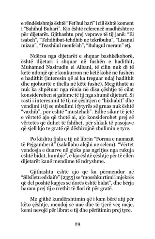 29
e rëndësishmja është “Fet’hul bari” i cili është koment
i “Sahihul Buhari”. Kjo është referencë madhështore
për dijetarët. Gjithashtu prej veprave të tij janë: “El
isabeh”, “Tehdhibut-tehdhib ue tekribuhu”, “Lisanul
mizan”, “Teaxhilul menfe’ah”, “Bulugul meram” etj.
Ndërsa nga dijetarët e shquar bashkëkohorë,
është dijetari i shquar në fushën e hadithit,
Muhamed Nasirudin el Albani, të cilin nuk di të
ketë ndonjë që e konkurron në këtë kohë në fushën
e hadithit (interesin që ai ka treguar ndaj hadithit
dhe njohuritë e thella në këtë fushë). Megjithatë ai
nuk ka shpëtuar nga rënia në disa çështje të cilat
konsiderohen si gabime të tij nga shumë dijetarë. Si
rasti i interesimit të tij në çështjen e “hixhabit” dhe
vendimi i tij se mbulimi i fytyrës së gruas nuk është
“vaxhib”, por është “mustehab”. Edhe sikur të jetë
e vërtetë ajo që thotë ai, ajo konsiderohet prej së
vërtetës që duhet të fshihet, për shkak të pasojave
që sjell kjo te gratë që dëshirojnë zbulimin e tyre.
Po kështu fjala e tij në librin “Forma e namazit
të Pejgamberit” (salallahu alejhi ue selem): “Vërtet
vendosja e duarve në gjoks pas ngritjes nga rukuja
është bidat, humbje”, e kjo është çështje për të cilën
dijetarët kanë mendime të ndryshme.
Gjithashtu është ajo që ka përmendur në
“Silsiletueddaife”(2355)se“mosshkurtimiimjekrës
që del poshtë kapjes së dorës është bidat”, dhe bërja
haram prej tij e rrethit të floririt për gratë.
Me gjithë kundërshtimin që i kam bërë atij për
këto çështje, mendoj se unë dhe të tjerë veç meje,
kemi nevojë për librat e tij dhe përfitimin prej tyre.
 