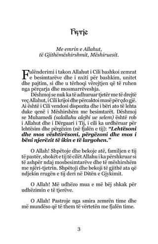 3
Hyrje
Me emrin e Allahut,
të Gjithëmëshirshmit, Mëshiruesit.
Falënderimi i takon Allahut i Cili bashkoi zemrat
e besimtarëve dhe i nxiti për bashkim, unitet
dhe pajtim, si dhe u tërhoqi vërejtjen që të ruhen
nga përçarja dhe mosmarrëveshja.
Dëshmojsenuk katëadhuruar tjetër metëdrejtë
veçAllahut,iCilikrijoidhepërcaktoimasëpërçdogjë.
Ai është i Cili vendosi dispozita dhe i bëri ato të lehta
duke qenë i Mëshirshëm me besimtarët. Dëshmoj
se Muhamedi (salallahu alejhi ue selem) është rob
i Allahut dhe i Dërguari i Tij, i cili ka urdhëruar për
lehtësim dhe përgëzim (në fjalën e tij): “Lehtësoni
dhe mos vështirësoni, përgëzoni dhe mos i
bëni njerëzit të ikin e të largohen.”
O Allah! Shpëtoje dhe bekoje atë, familjen e tij
tëpastër,shokëtetijtëcilëtAllahuikapërshkruarsi
të ashpër ndaj mosbesimtarëve dhe të mëshirshëm
me njëri-tjetrin. Shpëtoji dhe bekoji të gjithë ata që
ndjekin rrugën e tij deri në Ditën e Gjykimit.
O Allah! Më udhëzo mua e më bëj shkak për
udhëzimin e të tjerëve.
O Allah! Pastroje nga smira zemrën time dhe
më mundëso që të them të vërtetën me fjalën time.
 