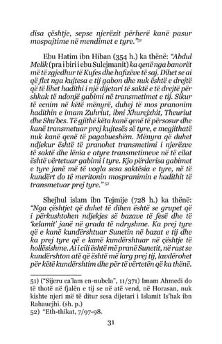 31
disa çështje, sepse njerëzit përherë kanë pasur
mospajtime në mendimet e tyre.”51
Ebu Hatim ibn Hiban (354 h.) ka thënë: “Abdul
Melik(praibiriiebuSulejmanit)kaqenëngabanorët
mëtëzgjedhurtëKufesdhehafizëvetësaj.Dihetseai
që flet nga kujtesa e tij gabon dhe nuk është e drejtë
që të lihet hadithi i një dijetari të saktë e të drejtë për
shkak të ndonjë gabimi në transmetimet e tij. Sikur
të ecnim në këtë mënyrë, duhej të mos pranonim
hadithin e imam Zuhriut, ibni Xhurejxhit, Theuriut
dhe Shu’bes. Të gjithë këta kanë qenë të përsosur dhe
kanë transmetuar prej kujtesës së tyre, e megjithatë
nuk kanë qenë të pagabueshëm. Mënyra që duhet
ndjekur është të pranohet transmetimi i njerëzve
të saktë dhe lënia e atyre transmetimeve në të cilat
është vërtetuar gabimi i tyre. Kjo përderisa gabimet
e tyre janë më të vogla sesa saktësia e tyre, në të
kundërt do të meritonin mospranimin e hadithit të
transmetuar prej tyre.” 52
Shejhul islam ibn Tejmije (728 h.) ka thënë:
“Nga çështjet që duhet të dihen është se grupet që
i përkushtohen ndjekjes së bazave të fesë dhe të
‘kelamit’ janë në grada të ndryshme. Ka prej tyre
që e kanë kundërshtuar Sunetin në bazat e tij dhe
ka prej tyre që e kanë kundërshtuar në çështje të
hollësishme.AiiciliështëmëpranëSunetit,nërastse
kundërshton atë që është më larg prej tij, lavdërohet
për këtë kundërshtim dhe për të vërtetën që ka thënë.
51) (“Sijeru ea’lam en-nubela”, 11/371) Imam Ahmedi do
të thotë në fjalën e tij se në atë vend, në Horasan, nuk
kishte njeri më të ditur sesa dijetari i Islamit Is’hak ibn
Rahauejhi. (sh. p.)
52) “Eth-thikat, 7/97-98.
 