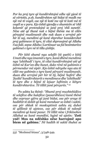32
Por ka prej tyre që kundërshtojnë edhe një pjesë të
së vërtetës, p.sh. kundërshton një bidat të madh me
një më të vogël, ose një të kotë me një të kotë më të
vogël se e para. Kjo është gjendja e shumicën së ‘ehli
kelamit’ që pretendojnë se janë prej ‘ehli sunetit’.
Nëse atë që thanë nuk e bëjnë thënie me të cilën
përçajnë muslimanët dhe nuk duan e urrejnë për
hir të saj, mendimi që kanë shprehur konsiderohet
prej gabimeve të tyre, të cilat shpresojmë që Allahu
t’ua falë, sepse Allahu i Lartësuar ua fal besimtarëve
gabimet e tyre në të tilla çështje.
Për këtë shumë nga selefët (të parët) e këtij
Umetidhengaimamëtetyre,kanëdhënëmendime
nga ‘ixhtihadi’ i tyre, të cilat kundërshtojnë atë që
është në Kur’an dhe Sunet, duke rënë në gabimin e
përmendur më sipër. Kjo është ndryshe nga ata të
cilët me gabimin e tyre kanë përçarë muslimanët,
duan dhe urrejnë për hir të tij, bëjnë ‘kafirë’ dhe
‘fasikë’ kundërshtarët e mendimeve dhe ‘ixhtihadit’
të tyre dhe e bëjnë të lejuar luftimin e këtyre
kundërshtarëve. Të tillët janë përçarës.” 53
Po ashtu ka thënë: “Shumë prej muxhtehidëve
të selefëve dhe halefëve (pasardhësve) kanë thënë
dhe vepruar gjëra që janë bidat, ose për arsye të
hadithit të dobët që kanë menduar se është i saktë,
ose për shkak të moskuptimit ashtu siç duhet
të qëllimit të ajeteve, ose për shkak të ndonjë
mendimi që kanë pasur. Të tillët nëse i frikësohen
Allahut sa kanë mundësi, hyjnë në ajetin: ‘Zoti
ynë! Mos na ndëshko nëse harrojmë apo
biem në gabime.’ Në hadith të saktë thuhet se
53) “Mexhmul fetaua”, 3/348-349.
 