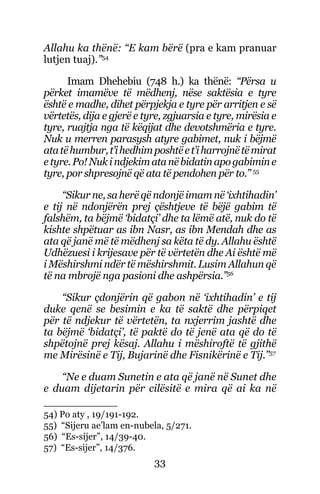 33
Allahu ka thënë: “E kam bërë (pra e kam pranuar
lutjen tuaj).”54
Imam Dhehebiu (748 h.) ka thënë: “Përsa u
përket imamëve të mëdhenj, nëse saktësia e tyre
është e madhe, dihet përpjekja e tyre për arritjen e së
vërtetës, dija e gjerë e tyre, zgjuarsia e tyre, mirësia e
tyre, ruajtja nga të këqijat dhe devotshmëria e tyre.
Nuk u merren parasysh atyre gabimet, nuk i bëjmë
atatëhumbur,t’ihedhimposhtëet’iharrojnëtëmirat
etyre.Po!Nukindjekimatanëbidatinapogabimine
tyre, por shpresojnë që ata të pendohen për to.” 55
“Sikur ne, sa herë që ndonjë imam në ‘ixhtihadin’
e tij në ndonjërën prej çështjeve të bëjë gabim të
falshëm, ta bëjmë ‘bidatçi’ dhe ta lëmë atë, nuk do të
kishte shpëtuar as ibn Nasr, as ibn Mendah dhe as
ata që janë më të mëdhenj sa këta të dy. Allahu është
Udhëzuesi i krijesave për të vërtetën dhe Ai është më
i Mëshirshmi ndër të mëshirshmit. Lusim Allahun që
të na mbrojë nga pasioni dhe ashpërsia.”56
“Sikur çdonjërin që gabon në ‘ixhtihadin’ e tij
duke qenë se besimin e ka të saktë dhe përpiqet
për të ndjekur të vërtetën, ta nxjerrim jashtë dhe
ta bëjmë ‘bidatçi’, të paktë do të jenë ata që do të
shpëtojnë prej kësaj. Allahu i mëshiroftë të gjithë
me Mirësinë e Tij, Bujarinë dhe Fisnikërinë e Tij.”57
“Ne e duam Sunetin e ata që janë në Sunet dhe
e duam dijetarin për cilësitë e mira që ai ka në
54) Po aty , 19/191-192.
55) “Sijeru ae’lam en-nubela, 5/271.
56) “Es-sijer”, 14/39-40.
57) “Es-sijer”, 14/376.
 