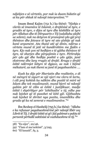34
ndjekjen e së vërtetës, por nuk ia duam bidatin që
ai ka për shkak të ndonjë interpretimi.”58
Imam ibnul Kajim (751 h.) ka thënë: “Njohja e
vlerës së imamëve të Islamit, e drejtësisë së tyre, e
gradës së tyre, e dijes së tyre dhe këshillës së tyre
për Allahun dhe të Dërguarin e Tij (salallahu alejhi
ue selem), nuk na detyron të pranojmë çdo gjë prej
thënieve dhe fetvave të tyre në ato çështje që nuk
kanë argument. Ata thanë atë që dinin, ndërsa e
vërteta mund të jetë në kundërshtim me fjalën e
tyre. Kjo nuk çon në hedhjen e të gjitha thënieve të
tyre, në sharjen dhe përgojimin e tyre. Përkrahja
për çdo gjë dhe hedhja poshtë e çdo gjëje, janë
ekstreme dhe larg rrugës së drejtë. Rruga e drejtë
është ndërmjet këtyre të dyjave, as nuk i bëjmë
mëkatarë, as nuk themi se janë të pagabueshëm ….
Kush ka dije për Sheriatin dhe realitetin, e di
në mënyrë të sigurt se një njeri me vlera të larta,
i cili prej kohësh ka ndikim dhe pozitë të mirë në
Islam dhe tek muslimanët, mund bjerë në ndonjë
gabim për të cilin ai është i justifikuar, madje
është i shpërblyer për ‘ixhtihadin’ e tij, edhe pse
nuk lejohet që të pasohet në këtë gjë. Gjithashtu
nuk lejohet të zbritet nga pozita, imamllëku dhe
grada që ka në zemrat e muslimanëve.”59
Ibn Rexhep el Hanbelij (795 h.) ka thënë: “Allahu
e ka refuzuar pagabueshmërinë për ndonjë libër veç
Librit të Tij. I drejtë është ai që i fal gabimet e pakta të
personit përballë saktësisë së vazhdueshme të tij.”60
58) “Es-sijer”, 20/46.
59) “I’lam el mu’uekiinë”, 3/295.
60) “El kauaid”, fq. 3.
 