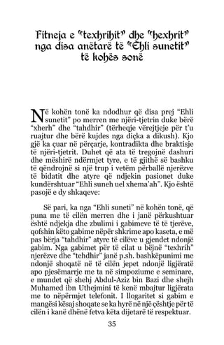 35
Fitneja e “texhrihit” dhe “hexhrit”
nga disa anëtarë të “Ehli sunetit”
të kohës sonë
Në kohën tonë ka ndodhur që disa prej “Ehli
sunetit” po merren me njëri-tjetrin duke bërë
“xherh” dhe “tahdhir” (tërheqje vërejtjeje për t’u
ruajtur dhe bërë kujdes nga diçka a dikush). Kjo
gjë ka çuar në përçarje, kontradikta dhe braktisje
të njëri-tjetrit. Duhet që ata të tregojnë dashuri
dhe mëshirë ndërmjet tyre, e të gjithë së bashku
të qëndrojnë si një trup i vetëm përballë njerëzve
të bidatit dhe atyre që ndjekin pasionet duke
kundërshtuar “Ehli suneh uel xhema’ah”. Kjo është
pasojë e dy shkaqeve:
Së pari, ka nga “Ehli suneti” në kohën tonë, që
puna me të cilën merren dhe i janë përkushtuar
është ndjekja dhe zbulimi i gabimeve të të tjerëve,
qofshin këto gabime nëpër shkrime apo kaseta, e më
pas bërja “tahdhir” atyre të cilëve u gjendet ndonjë
gabim. Nga gabimet për të cilat u bëjnë “texhrih”
njerëzve dhe “tehdhir” janë p.sh. bashkëpunimi me
ndonjë shoqatë në të cilën jepet ndonjë ligjëratë
apo pjesëmarrje me ta në simpoziume e seminare,
e mundet që shehj Abdul-Aziz bin Bazi dhe shejh
Muhamed ibn Uthejmini të kenë mbajtur ligjërata
me to nëpërmjet telefonit. I llogaritet si gabim e
mangësikësajshoqatesekahyrënënjëçështjepërtë
cilën i kanë dhënë fetva këta dijetarë të respektuar.
 