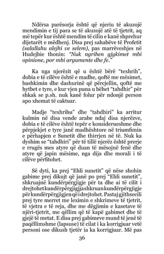 36
Ndërsa parësorja është që njeriu të akuzojë
mendimin e tij para se të akuzojë atë të tjetrit, aq
më tepër kur është mendim të cilin e kanë shprehur
dijetarët e mëdhenj. Disa prej sahabëve të Profetit
(salallahu alejhi ve selem), pas marrëveshjes në
Hudejbie thonin: “Nuk ngrihen gjykimet mbi
opinione, por mbi argumente dhe fe.”
Ka nga njerëzit që u është bërë “texhrih”,
dobia e të cilëve është e madhe, qoftë me mësimet,
bashkimin dhe dashurinë që përcjellin, qoftë me
hytbet e tyre, e kur vjen puna u bëhet “tahdhir” për
shkak se p.sh. nuk kanë folur për ndonjë person
apo xhemat të caktuar.
Madje “texhrihu” dhe “tahdhiri” ka arritur
kulmin në disa vende arabe ndaj disa njerëzve,
dobia e të cilëve është tepër e konsiderueshme dhe
përpjekjet e tyre janë madhështore në triumfimin
e përhapjen e Sunetit dhe thirrjen në të. Nuk ka
dyshim se “tahdhiri” për të tillë njerëz është prerje
e rrugës mes atyre që duan të mësojnë fenë dhe
atyre që japin mësime, nga dija dhe morali i të
cilëve përfitohet.
Së dyti, ka prej “Ehli sunetit” që nëse shohin
gabime prej dikujt që janë po prej “Ehli sunetit”,
shkruajnë kundërpërgjigje për ta dhe ai të cilit i
drejtohetkundërpërgjigjjashkruankundërpërgjigje
përkundërpërgjigjenqëidrejtohet.Pastajgjithsecili
prej tyre merret me leximin e shkrimeve të tjetrit,
të vjetra e të reja, dhe me dëgjimin e kasetave të
njëri-tjetrit, me qëllim që të kapë gabimet dhe të
gjejë të metat. E disa prej gabimeve mund të jenë të
paqëllimshme (lapsuse) të cilat i ka korrigjuar vetë
personi ose dikush tjetër ia ka korrigjuar. Më pas
 