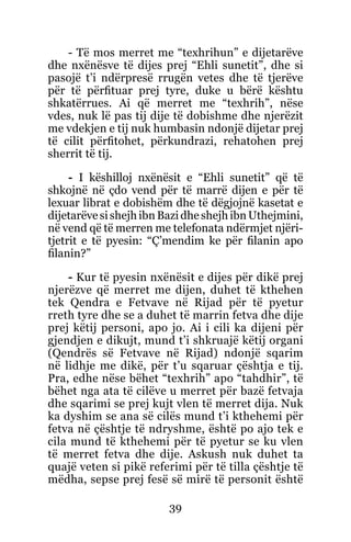 39
- Të mos merret me “texhrihun” e dijetarëve
dhe nxënësve të dijes prej “Ehli sunetit”, dhe si
pasojë t’i ndërpresë rrugën vetes dhe të tjerëve
për të përfituar prej tyre, duke u bërë kështu
shkatërrues. Ai që merret me “texhrih”, nëse
vdes, nuk lë pas tij dije të dobishme dhe njerëzit
me vdekjen e tij nuk humbasin ndonjë dijetar prej
të cilit përfitohet, përkundrazi, rehatohen prej
sherrit të tij.
- I këshilloj nxënësit e “Ehli sunetit” që të
shkojnë në çdo vend për të marrë dijen e për të
lexuar librat e dobishëm dhe të dëgjojnë kasetat e
dijetarëvesishejhibnBazidheshejhibnUthejmini,
në vend që të merren me telefonata ndërmjet njëri-
tjetrit e të pyesin: “Ç’mendim ke për filanin apo
filanin?”
- Kur të pyesin nxënësit e dijes për dikë prej
njerëzve që merret me dijen, duhet të kthehen
tek Qendra e Fetvave në Rijad për të pyetur
rreth tyre dhe se a duhet të marrin fetva dhe dije
prej këtij personi, apo jo. Ai i cili ka dijeni për
gjendjen e dikujt, mund t’i shkruajë këtij organi
(Qendrës së Fetvave në Rijad) ndonjë sqarim
në lidhje me dikë, për t’u sqaruar çështja e tij.
Pra, edhe nëse bëhet “texhrih” apo “tahdhir”, të
bëhet nga ata të cilëve u merret për bazë fetvaja
dhe sqarimi se prej kujt vlen të merret dija. Nuk
ka dyshim se ana së cilës mund t’i kthehemi për
fetva në çështje të ndryshme, është po ajo tek e
cila mund të kthehemi për të pyetur se ku vlen
të merret fetva dhe dije. Askush nuk duhet ta
quajë veten si pikë referimi për të tilla çështje të
mëdha, sepse prej fesë së mirë të personit është
 