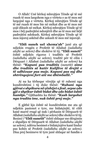 4
O Allah! Unë kërkoj mbrojtjen Tënde që të më
ruash të mos largohem nga e vërteta e as të mos më
largojnë nga e vërteta. Kërkoj mbrojtjen Tënde që
të më ruash të mos bie në mëkat dhe as të mos më
çojë dikush në mëkat. Kërkoj mbrojtjen Tënde që të
mos i bëj padrejtësi ndonjërit dhe as të mos më bëjë
padrejtësi ndokush. Kërkoj mbrojtjen Tënde që të
mos injoroj askënd dhe askush të mos më injorojë.
“Ehli suneh uel xhema’ah” janë ata që
ndjekin rrugën e Profetit të Allahut (salallahu
alejhi ue selem) dhe shokëve të tij. “Ehli suneti”
është ndjekës rigoroz i traditës së Profetit
(salallahu alejhi ue selem), traditë për të cilin i
Dërguari i Allahut (salallahu alejhi ue selem) ka
thënë: “Kapuni pas traditës (sunetit) sime
dhe traditës së katër Kalifëve të drejtë e
të udhëzuar pas meje. Kapuni pas saj dhe
shtrëngojeni fort atë me dhëmballë.”
Ai na ka tërhequr vërejtje që të ruhemi nga
kundërshtimi i tij duke thënë: “Ruhuni nga
gjërat e shpikura në çështjet e fesë, sepse çdo
gjë e shpikur është bidat dhe çdo bidat është
humbje.” Gjithashtu ka thënë: “Kush largohet
nga tradita ime, nuk është prej meje.”
E gjithë kjo është në kundërshtim me ata që
ndjekin pasionet e tyre, me bidatçinjtë, të cilët
kanë marrë rrugë që nuk i përkasin të Dërguarit të
Allahut(salallahualejhiueselem)dheshokëvetëtij.
Besimi i “Ehli sunetit” është shfaqur me dërgimin
e shpalljes të Dërguarit të Allahut (salallahu alejhi
ue selem), ndërsa besimet e bidatçinjëve kanë lindur
pas kohës së Profetit (salallahu alejhi ue selem).
Disa prej besimeve të tyre janë shfaqur në fundin e
 