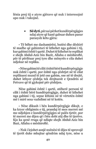 40
lënia prej tij e atyre gjërave që nuk i interesojnë
apo nuk i takojnë.
Sëdyti
•	 ,përsaipërketkundërpërgjigjes
ndaj atyre që kanë gabuar duhen pasur
parasysh këto gjëra:
- Të bëhet me dashamirësi, butësi dhe dëshirë
të madhe që gabimtari të kthehet nga gabimi i tij,
kurgabimiështëiqartë.Duhettëkthehettereplikat
e shejh Abdul-Aziz bin Bazit, Allahu e mëshiroftë,
për të përfituar prej tyre dhe mënyrës e cila duhet
ndjekur në replika.
-Nësegabimitëcilitiështëbërëkundërpërgjigje
nuk është i qartë, por është nga çështjet në të cilat
replikuesi mund të jetë ose gabim, ose në të drejtë,
duhet kthyer çështja tek drejtuesit e Qendrës së
Fetvave që të gjykojnë për çështjen.
Nëse gabimi është i qartë, atëherë personi të
cilit i është bërë kundërpërgjigje, duhet të kthehet
nga gabimi i tij, sepse kthimi në të vërtetën është
më i mirë sesa vazhdimi në të kotën.
- Nëse dikush i bën kundërpërgjigje dikujt, e
ka kryer obligimin e tij, prandaj të mos merret më
me ndjekjen e kundërpërgjigjes së palës tjetër, por
të merret me dijen që i bën dobi atij dhe të tjerëve.
Kjo ka qenë rruga që ndiqte shejh Abdul-Aziz bin
Bazi, Allahu e mëshiroftë.
- Nuk i lejohet asnjë nxënësi të dijes të sprovojë
të tjerët duke mbajtur qëndrim ndaj tyre, nëse u
 