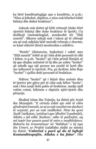 41
ka bërë kundërpërgjigje apo e kundërta, si p.sh.:
“Nëse ai kthehet, shpëton, e nëse nuk kthehet është
bidatçi dhe duhet braktisur”.
Askush nuk duhet që këtë rrëmujë (duke bërë
njerëzit bidatçi dhe duke braktisur të tjerët), t’ia
dedikojë (metodologjisë, menhexhit të) “Ehli
sunetit”. Sikurse askujt nuk i takon që të cilësojë
ata që nuk ndjekin këtë metodë rrëmuje e zhurme,
se kanë shkrirë (lënë) menhexhin e selefëve.
“Hexhr” (distancim, bojkotim) i saktë mes
“Ehli sunetit” është ai që i bën dobi personit të cilit
i bëhet, si p.sh. “hexhri” që i bën prindi fëmijës së
tij apo shejhu nxënësit të tij dhe po ashtu “hexhri”
që ndodh nga një person me pozitë të lartë dhe
me influencë te njerëzit. Pra, pa dyshim, këto lloje
“hexhri” i sjellin dobi personit të braktisur.
Ndërsa “hexhri” që i bëjnë disa nxënës disa
të tjerëve për gjëra për të cilat nuk bëhet “hexhr”,
nuk i bën asnjë dobi palës së braktisur, madje sjell
vetëm vetmi, kthimin e shpinës njëri-tjetrit dhe
përçarje.
Shejhul islam ibn Tejmije, ka thënë për Jezid
ibn Muauijeh: “E vërteta është ajo mbi të cilën
qëndrojnë imamët, se ai as nuk veçohet me dashuri
të veçantë, por as nuk mallkohet. Nëse ka qenë
‘fasik’ (mëkatar, i prishur) apo ‘dhalim’ (i padrejtë),
Allahu e fal edhe ‘fasikun’, edhe të padrejtin, aq
më tepër kur punon punë të mira e madhështore.
Buhariu ka transmetuar në “Sahihun” e tij nga
ibn Umeri, se Profeti (salallahu alejhi ue selem)
ka thënë: ‘Ushtrinë e parë që do të luftojë
Kostandinopojën, Allahu e ka falur’. Dhe
 