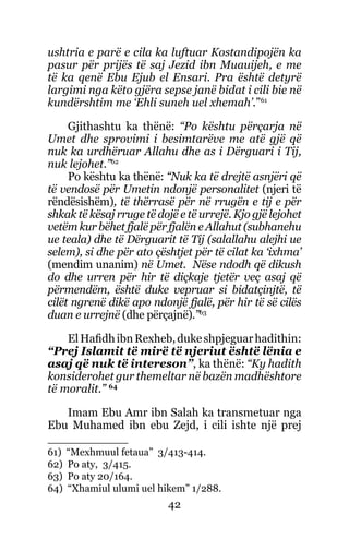 42
ushtria e parë e cila ka luftuar Kostandipojën ka
pasur për prijës të saj Jezid ibn Muauijeh, e me
të ka qenë Ebu Ejub el Ensari. Pra është detyrë
largimi nga këto gjëra sepse janë bidat i cili bie në
kundërshtim me ‘Ehli suneh uel xhemah’.”61
Gjithashtu ka thënë: “Po kështu përçarja në
Umet dhe sprovimi i besimtarëve me atë gjë që
nuk ka urdhëruar Allahu dhe as i Dërguari i Tij,
nuk lejohet.”62
Po kështu ka thënë: “Nuk ka të drejtë asnjëri që
të vendosë për Umetin ndonjë personalitet (njeri të
rëndësishëm), të thërrasë për në rrugën e tij e për
shkak të kësaj rruge të dojë e të urrejë. Kjo gjë lejohet
vetëm kur bëhet fjalë për fjalën e Allahut (subhanehu
ue teala) dhe të Dërguarit të Tij (salallahu alejhi ue
selem), si dhe për ato çështjet për të cilat ka ‘ixhma’
(mendim unanim) në Umet. Nëse ndodh që dikush
do dhe urren për hir të diçkaje tjetër veç asaj që
përmendëm, është duke vepruar si bidatçinjtë, të
cilët ngrenë dikë apo ndonjë fjalë, për hir të së cilës
duan e urrejnë (dhe përçajnë).”63
ElHafidhibnRexheb,dukeshpjeguarhadithin:
“Prej Islamit të mirë të njeriut është lënia e
asaj që nuk të intereson”, ka thënë: “Ky hadith
konsiderohet gur themeltar në bazën madhështore
të moralit.” 64
Imam Ebu Amr ibn Salah ka transmetuar nga
Ebu Muhamed ibn ebu Zejd, i cili ishte një prej
61) “Mexhmuul fetaua” 3/413-414.
62) Po aty, 3/415.
63) Po aty 20/164.
64) “Xhamiul ulumi uel hikem” 1/288.
 