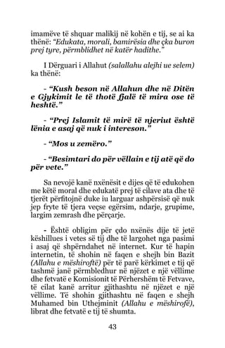 43
imamëve të shquar malikij në kohën e tij, se ai ka
thënë: “Edukata, morali, bamirësia dhe çka buron
prej tyre, përmblidhet në katër hadithe.”
I Dërguari i Allahut (salallahu alejhi ue selem)
ka thënë:
- “Kush beson në Allahun dhe në Ditën
e Gjykimit le të thotë fjalë të mira ose të
heshtë.”
- “Prej Islamit të mirë të njeriut është
lënia e asaj që nuk i intereson.”
- “Mos u zemëro.”
- “Besimtari do për vëllain e tij atë që do
për vete.”
Sa nevojë kanë nxënësit e dijes që të edukohen
me këtë moral dhe edukatë prej të cilave ata dhe të
tjerët përfitojnë duke iu larguar ashpërsisë që nuk
jep fryte të tjera veçse egërsim, ndarje, grupime,
largim zemrash dhe përçarje.
- Është obligim për çdo nxënës dije të jetë
këshillues i vetes së tij dhe të largohet nga pasimi
i asaj që shpërndahet në internet. Kur të hapin
internetin, të shohin në faqen e shejh bin Bazit
(Allahu e mëshiroftë) për të parë kërkimet e tij që
tashmë janë përmbledhur në njëzet e një vëllime
dhe fetvatë e Komisionit të Përhershëm të Fetvave,
të cilat kanë arritur gjithashtu në njëzet e një
vëllime. Të shohin gjithashtu në faqen e shejh
Muhamed bin Uthejminit (Allahu e mëshirofë),
librat dhe fetvatë e tij të shumta.
 
