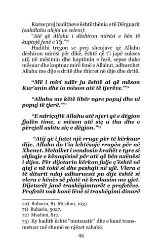 45
Kurse prej haditheve është thënia e të Dërguarit
(salallahu alejhi ue selem):
“Atë që Allahu i dëshiron mirësi e bën të
kuptojë fenë e Tij.”70
Hadithi tregon se prej shenjave që Allahu
dëshiron mirësi për dikë, është që t’i japë sukses
atij në mësimin dhe kuptimin e fesë, sepse duke
mësuar dhe kuptuar mirë fenë e Allahut, adhurohet
Allahu me dije e dritë dhe thirret në dije dhe dritë.
“Më i miri ndër ju është ai që mëson
Kur’anin dhe ia mëson atë të tjerëve.”71
“Allahu me këtë libër ngre popuj dhe ul
popuj të tjerë.”72
“E ndriçoftë Allahu atë njeri që e dëgjon
fjalën time, e mëson atë siç u tha dhe e
përcjell ashtu siç e dëgjon.”73
“Atij që i futet një rruge për të kërkuar
dije, Allahu do t’ia lehtësojë rrugën për në
Xhenet. Melaiket i vendosin krahët e tyre si
shfaqje e kënaqësisë për atë që bën nxënësi
i dijes. Për dijetarin kërkon falje ç’është në
qiej e në tokë si dhe peshqit në ujë. Vlera e
të diturit ndaj adhuruesit pa dije është si
vlera e hënës së plotë në krahasim me yjet.
Dijetarët janë trashëgimtarët e profetëve.
Profetët nuk kanë lënë si trashëgimi dinarë
70) Buhariu, 81, Muslimi, 1037.
71) Buhariu, 5027.
72) Muslimi, 817.
73) Ky hadith është “muteuatir” dhe e kanë trans-
metuar më shumë se njëzet sahabë.
 