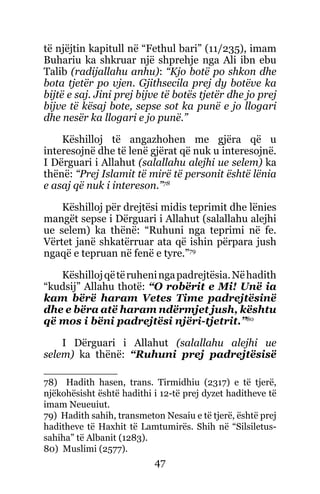 47
të njëjtin kapitull në “Fethul bari” (11/235), imam
Buhariu ka shkruar një shprehje nga Ali ibn ebu
Talib (radijallahu anhu): “Kjo botë po shkon dhe
bota tjetër po vjen. Gjithsecila prej dy botëve ka
bijtë e saj. Jini prej bijve të botës tjetër dhe jo prej
bijve të kësaj bote, sepse sot ka punë e jo llogari
dhe nesër ka llogari e jo punë.”
Këshilloj të angazhohen me gjëra që u
interesojnë dhe të lenë gjërat që nuk u interesojnë.
I Dërguari i Allahut (salallahu alejhi ue selem) ka
thënë: “Prej Islamit të mirë të personit është lënia
e asaj që nuk i intereson.”78
Këshilloj për drejtësi midis teprimit dhe lënies
mangët sepse i Dërguari i Allahut (salallahu alejhi
ue selem) ka thënë: “Ruhuni nga teprimi në fe.
Vërtet janë shkatërruar ata që ishin përpara jush
ngaqë e tepruan në fenë e tyre.”79
Këshillojqëtëruheningapadrejtësia.Nëhadith
“kudsij” Allahu thotë: “O robërit e Mi! Unë ia
kam bërë haram Vetes Time padrejtësinë
dhe e bëra atë haram ndërmjet jush, kështu
që mos i bëni padrejtësi njëri-tjetrit.”80
I Dërguari i Allahut (salallahu alejhi ue
selem) ka thënë: “Ruhuni prej padrejtësisë
78) Hadith hasen, trans. Tirmidhiu (2317) e të tjerë,
njëkohësisht është hadithi i 12-të prej dyzet haditheve të
imam Neueuiut.
79) Hadith sahih, transmeton Nesaiu e të tjerë, është prej
haditheve të Haxhit të Lamtumirës. Shih në “Silsiletus-
sahiha” të Albanit (1283).
80) Muslimi (2577).
 