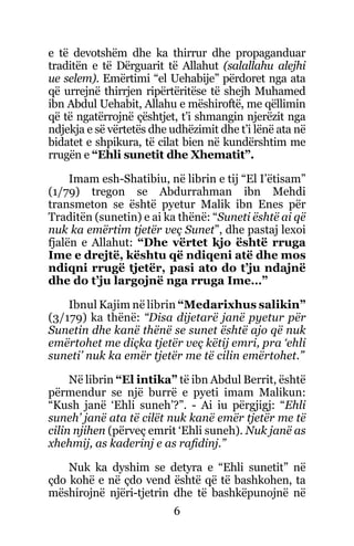 6
e të devotshëm dhe ka thirrur dhe propaganduar
traditën e të Dërguarit të Allahut (salallahu alejhi
ue selem). Emërtimi “el Uehabije” përdoret nga ata
që urrejnë thirrjen ripërtëritëse të shejh Muhamed
ibn Abdul Uehabit, Allahu e mëshiroftë, me qëllimin
që të ngatërrojnë çështjet, t’i shmangin njerëzit nga
ndjekja e së vërtetës dhe udhëzimit dhe t’i lënë ata në
bidatet e shpikura, të cilat bien në kundërshtim me
rrugën e “Ehli sunetit dhe Xhematit”.
Imam esh-Shatibiu, në librin e tij “El I’ëtisam”
(1/79) tregon se Abdurrahman ibn Mehdi
transmeton se është pyetur Malik ibn Enes për
Traditën (sunetin) e ai ka thënë: “Suneti është ai që
nuk ka emërtim tjetër veç Sunet”, dhe pastaj lexoi
fjalën e Allahut: “Dhe vërtet kjo është rruga
Ime e drejtë, kështu që ndiqeni atë dhe mos
ndiqni rrugë tjetër, pasi ato do t’ju ndajnë
dhe do t’ju largojnë nga rruga Ime…”
Ibnul Kajim në librin “Medarixhus salikin”
(3/179) ka thënë: “Disa dijetarë janë pyetur për
Sunetin dhe kanë thënë se sunet është ajo që nuk
emërtohet me diçka tjetër veç këtij emri, pra ‘ehli
suneti’ nuk ka emër tjetër me të cilin emërtohet.”
Në librin “El intika” të ibn Abdul Berrit, është
përmendur se një burrë e pyeti imam Malikun:
“Kush janë ‘Ehli suneh’?”. - Ai iu përgjigj: “Ehli
suneh’ janë ata të cilët nuk kanë emër tjetër me të
cilin njihen (përveç emrit ‘Ehli suneh). Nuk janë as
xhehmij, as kaderinj e as rafidinj.”
Nuk ka dyshim se detyra e “Ehli sunetit” në
çdo kohë e në çdo vend është që të bashkohen, ta
mëshirojnë njëri-tjetrin dhe të bashkëpunojnë në
 