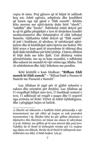 7
vepra të mira. Prej gjërave që të bëjnë të ndihesh
keq sot, është egërsia, ashpërsia dhe konfliktet
që hasen nga një pjesë e “Ehli sunetit”. Kështu
këta merren me njëri-tjetrin duke bërë “xherh”1
,
“tahdhir” dhe “hexhr”. Ndërkohë është detyrë për
ta që të gjitha përpjekjet e tyre të drejtohen kundër
mosbesimtarëve dhe bidatçinjëve të cilët luftojnë
Sunetin. Gjithashtu është detyrë që “Ehli suneti”
të jetë i bashkuar, të afrohen, të mëshirojnë njëri-
tjetrin dhe të këshillojnë njëri-tjetrin me butësi. Për
këtë arsye e kam parë të arsyeshme të shkruaj disa
fjalë duke këshilluar për këtë çështje. I lutem Allahut
të bëjë dobi me këto fjalë. Unë dëshiroj vetëm
përmirësimin, me aq sa kam mundësi, e udhëzimi
dhe suksesi im mundet të vijë vetëm nga Allahu. Tek
Ai mbështetem dhe Atij i kthehem me pendim.
Këtë këshillë e kam titulluar: “Rifkan Ehli
suneh bi Ehli suneh” – “Silluni butë o Pasues të
Sunetit me Pasuesit e Sunetit”.
Lus Allahun të japë për të gjithë mbarësi e
sukses dhe orientim për drejtësi. Lus Allahun që
t’i rregullojë lidhjet mes tyre, t’i bashkojë zemrat e
tyre, t’i udhëzojë në rrugët e paqes dhe t’i nxjerrë
nga errësira në dritë. Vërtet Ai është Gjithdëgjues,
dhe i përgjigjet lutjes së lutësit.
1) Xherhi në shkencën e hadithit është përmendja e një
transmetuesi me një cilësi që tregon se nuk pranohet
transmetimi i tij. Shejhu këtu ka për qëllim akuzimin e
dijetarëve dhe thirrësve në Islam me akuza të ndryshme
si p.sh. bidatçi, me qëllim që të mos merret dije prej tyre.
Tahdhir do të thotë të tërheqësh vërejte për t’u ruajtur
nga diçka ose dikush. Hexhr do të thotë të ndërpresh mar-
rëdhëniet me dikë, ti bësh bojkot. (sh.p)
 