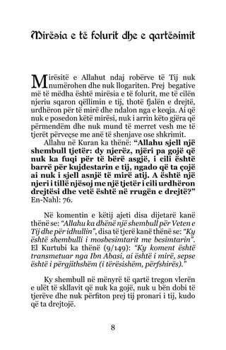 8
Mirësia e të folurit dhe e qartësimit
Mirësitë e Allahut ndaj robërve të Tij nuk
numërohen dhe nuk llogariten. Prej begative
më të mëdha është mirësia e të folurit, me të cilën
njeriu sqaron qëllimin e tij, thotë fjalën e drejtë,
urdhëron për të mirë dhe ndalon nga e keqja. Ai që
nuk e posedon këtë mirësi, nuk i arrin këto gjëra që
përmendëm dhe nuk mund të merret vesh me të
tjerët përveçse me anë të shenjave ose shkrimit.
Allahu në Kuran ka thënë: “Allahu sjell një
shembull tjetër: dy njerëz, njëri pa gojë që
nuk ka fuqi për të bërë asgjë, i cili është
barrë për kujdestarin e tij, ngado që ta çojë
ai nuk i sjell asnjë të mirë atij. A është një
njeri i tillë njësoj me një tjetër i cili urdhëron
drejtësi dhe vetë është në rrugën e drejtë?”
En-Nahl: 76.
Në komentin e këtij ajeti disa dijetarë kanë
thënë se: “Allahu ka dhënë një shembull për Veten e
Tij dhe për idhullin”, disa të tjerë kanë thënë se: “Ky
është shembulli i mosbesimtarit me besimtarin”.
El Kurtubi ka thënë (9/149): “Ky koment është
transmetuar nga Ibn Abasi, ai është i mirë, sepse
është i përgjithshëm (i tërësishëm, përfshirës).”
Ky shembull në mënyrë të qartë tregon vlerën
e ulët të skllavit që nuk ka gojë, nuk u bën dobi të
tjerëve dhe nuk përfiton prej tij pronari i tij, kudo
që ta drejtojë.
 