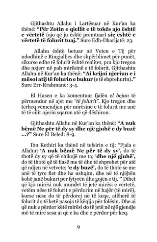 9
Gjithashtu Allahu i Lartësuar në Kur’an ka
thënë: “Për Zotin e qiellit e të tokës ajo është
e vërtetë (ajo që ju është premtuar) siç është e
vërtetë të folurit tuaj.” Sure Edh-Dharijatë: 23.
Allahu është betuar në Veten e Tij për
ndodhinë e Ringjalljes dhe shpërblimet për punët,
sikurse edhe të folurit është realitet, pra kjo tregon
dhe nxjerr në pah mirësinë e të folurit. Gjithashtu
Allahu në Kur’an ka thënë: “Ai krijoi njeriun e i
mësoi atij të folurin e bukur (e të shprehurin).”
Sure Err-Rrahmanë: 3-4.
El Hasen e ka komentuar fjalën el bejan të
përmendur në ajet me “të folurit”. Kjo tregon dhe
tërheq vëmendjen për mirësinë e të folurit me anë
të të cilit njeriu sqaron atë që dëshiron.
Gjithashtu Allahu në Kur’an ka thënë: “A nuk
bëmë Ne për të dy sy dhe një gjuhë e dy buzë
…?” Sure El Beled: 8-9.
Ibn Kethiri ka thënë në tefsirin e tij: “Fjala e
Allahut ‘A nuk bëmë Ne për të dy sy’, do të
thotë dy sy që të shikojë me ta; ‘dhe një gjuhë’,
do të thotë që të flasë me të dhe të shprehet për atë
që ndjen në vetvete; ‘e dy buzë’, do të thotë se me
anë të tyre flet dhe ha ushqim, dhe në të njëjtën
kohë janë bukuri për fytyrën dhe gojën e tij. ” Dihet
që kjo mirësi nuk mundet të jetë mirësi e vërtetë,
vetëm nëse të folurit e përdorim në hajër (të mirë),
kurse nëse do të përdorej në të keqe, atëherë të
folurit do të ketë pasoja të këqija për folësin. Dhe ai
që nuk e përdor këtë mirësi do të jetë në një gjendje
më të mirë sesa ai që e ka dhe e përdor për keq.
 