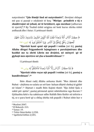 9
natyrshmëri "Çdo fëmijë lind në natyrshmëri". Devijimi shfaqet
më pas si pasojë e edukimit të keq: "Mirëpo prindërit e tij e
shndërrojnë në jehud, në të krishterë, apo mexhusi (adhurues
të zjarrit)".8 Ky Teuhid është origjina në botë kurse shirku është
ardhacak dhe i futur. I Lartësuari thotë:
‫ﱡ‬
‫ﱮ‬
‫ﱯ‬
‫ﱰ‬
‫ﱱ‬
‫ﱲ‬
‫ﱳ‬
‫ﱴ‬
‫ﱵ‬
‫ﱶ‬
‫ﱷ‬
‫ﱸ‬
‫ﱹ‬
‫ﱺ‬
‫ﱻ‬
‫ﱼ‬
‫ﱽ‬
‫ﱾ‬
‫ﱿ‬
‫ﲀ‬
‫ﲁ‬
‫ﱠ‬
:‫اﺒﻟﻘﺮة‬
٢١٣
"Njerëzit kanë qenë një popull i vetëm (në fe), pastaj
Allahu dërgoi Pejgamberët lajmgëzues e paralajmërues dhe
bashkë me ta zbriti Librin me drejtësi, në mënyrë që të
gjykojë mes njerëzve në çka u kundërshtuan".9
I Lartësuari thotë:
‫ﱡ‬
‫ﲱ‬
‫ﲲ‬
‫ﲳ‬
‫ﲴ‬
‫ﲵ‬
‫ﲶ‬
‫ﲷ‬
‫ﲸ‬
‫ﱠ‬
:‫ﻳﻮ�ﺲ‬
١٩
"Njerëzit ishin veçse një popull i vetëm (në fe), pastaj u
kundërshtuan".10
Ibën Abasi radij Allahu anhuma thotë: “Mes Ademit dhe
Nuhut - alejhima es-salatu ue sel-lam- kaluan dhjetë shekuj të gjithë
në Islam”.11 Dijetari i madh Ibën Kajimi thotë: “Kjo është fjala e
saktë për ajetin”, pastaj përmend ajetet mbështetëse nga Kurani.12
Gjithashtu këtë e ka saktësuar edhe Hafidh Ibën Kethir në tefsirin e
tij, se e para herë që u shfaq shirku tek populli i Nuhut ishte kur e
8 Muslimi 2047.
9 El Bekareh: 213.
10 Junus: 19.
11 Tefsir Ibëni Kethir 1/250.
12 Igathetul-lehfan 2/201.
 