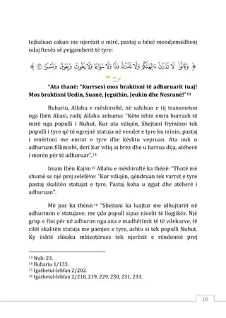 10
tejkaluan cakun me njerëzit e mirë, pastaj u bënë mendjemëdhenj
ndaj ftesës së pejgamberit të tyre:
‫ﱡ‬
‫ﲕ‬
‫ﲖ‬
‫ﲗ‬
‫ﲘ‬
‫ﲙ‬
‫ﲚ‬
‫ﲛ‬
‫ﲜ‬
‫ﲝ‬
‫ﲞ‬
‫ﲟ‬
‫ﲠ‬
‫ﲡ‬
‫ﲢ‬
‫ﱠ‬
:‫ﻧﻮح‬
٢٣
“Ata thanë: “Kurrsesi mos braktisni të adhuruarit tuaj!
Mos braktisni Uedin, Suanë, Jeguthin, Jeukin dhe Nesranë!”13
Buhariu, Allahu e mëshiroftë, në sahihun e tij transmeton
nga Ibën Abasi, radij Allahu anhuma: "Këto ishin emra burrash të
mirë nga populli i Nuhut. Kur ata vdiqën, Shejtani frymëzoi tek
populli i tyre që të ngrejnë statuja në vendet e tyre ku rrinin, pastaj
i emërtoni me emrat e tyre dhe kështu vepruan. Ata nuk u
adhuruan fillimisht, deri kur vdiq ai brez dhe u harrua dija, atëherë
i morën për të adhuruar”.14
Imam Ibën Kajim15 Allahu e mëshiroftë ka thënë: “Thotë më
shumë se një prej selefëve: “Kur vdiqën, qëndruan tek varret e tyre
pastaj skalitën statujat e tyre. Pastaj koha u zgjat dhe atëherë i
adhuruan”.
Më pas ka thënë:16 “Shejtani ka luajtur me idhujtarët në
adhurimin e statujave; me çdo popull sipas nivelit të llogjikës. Një
grup e ftoi për në adhurim nga ana e madhërimit të të vdekurve, të
cilët skalitën statuja me pamjen e tyre, ashtu si tek populli Nuhut.
Ky është shkaku mbizotërues tek njerëzit e rëndomtë prej
13 Nuh: 23.
14 Buhariu 1/133.
15 Igathetul-lehfan 2/202.
16 Igathetul-lehfan 2/218, 219, 229, 230, 231, 233.
 