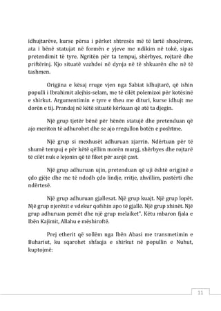 11
idhujtarëve, kurse përsa i përket shtresës më të lartë shoqërore,
ata i bënë statujat në formën e yjeve me ndikim në tokë, sipas
pretendimit të tyre. Ngritën për ta tempuj, shërbyes, rojtarë dhe
priftërinj. Kjo situatë vazhdoi në dynja në të shkuarën dhe në të
tashmen.
Origjina e kësaj rruge vjen nga Sabiat idhujtarë, që ishin
populli i Ibrahimit alejhis-selam, me të cilët polemizoi për kotësinë
e shirkut. Argumentimin e tyre e theu me dituri, kurse idhujt me
dorën e tij. Prandaj në këtë situatë kërkuan që atë ta djegin.
Një grup tjetër bënë për hënën statujë dhe pretenduan që
ajo meriton të adhurohet dhe se ajo rregullon botën e poshtme.
Një grup si mexhusët adhuruan zjarrin. Ndërtuan për të
shumë tempuj e për këtë qëllim morën murgj, shërbyes dhe rojtarë
të cilët nuk e lejonin që të fiket për asnjë çast.
Një grup adhuruan ujin, pretenduan që uji është origjinë e
çdo gjëje dhe me të ndodh çdo lindje, rritje, zhvillim, pastërti dhe
ndërtesë.
Një grup adhuruan gjallesat. Një grup kuajt. Një grup lopët.
Një grup njerëzit e vdekur qofshin apo të gjallë. Një grup xhinët. Një
grup adhuruan pemët dhe një grup melaiket”. Këtu mbaron fjala e
Ibën Kajimit, Allahu e mëshiroftë.
Prej etherit që sollëm nga Ibën Abasi me transmetimin e
Buhariut, ku sqarohet shfaqja e shirkut në popullin e Nuhut,
kuptojmë:
 
