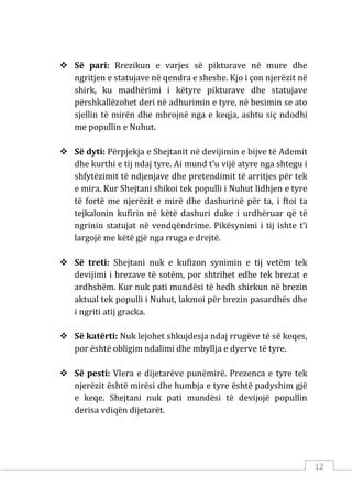 12
 Së pari: Rrezikun e varjes së pikturave në mure dhe
ngritjen e statujave në qendra e sheshe. Kjo i çon njerëzit në
shirk, ku madhërimi i këtyre pikturave dhe statujave
përshkallëzohet deri në adhurimin e tyre, në besimin se ato
sjellin të mirën dhe mbrojnë nga e keqja, ashtu siç ndodhi
me popullin e Nuhut.
 Së dyti: Përpjekja e Shejtanit në devijimin e bijve të Ademit
dhe kurthi e tij ndaj tyre. Ai mund t’u vijë atyre nga shtegu i
shfytëzimit të ndjenjave dhe pretendimit të arritjes për tek
e mira. Kur Shejtani shikoi tek populli i Nuhut lidhjen e tyre
të fortë me njerëzit e mirë dhe dashurinë për ta, i ftoi ta
tejkalonin kufirin në këtë dashuri duke i urdhëruar që të
ngrinin statujat në vendqëndrime. Pikësynimi i tij ishte t’i
largojë me këtë gjë nga rruga e drejtë.
 Së treti: Shejtani nuk e kufizon synimin e tij vetëm tek
devijimi i brezave të sotëm, por shtrihet edhe tek brezat e
ardhshëm. Kur nuk pati mundësi të hedh shirkun në brezin
aktual tek populli i Nuhut, lakmoi për brezin pasardhës dhe
i ngriti atij gracka.
 Së katërti: Nuk lejohet shkujdesja ndaj rrugëve të së keqes,
por është obligim ndalimi dhe mbyllja e dyerve të tyre.
 Së pesti: Vlera e dijetarëve punëmirë. Prezenca e tyre tek
njerëzit është mirësi dhe humbja e tyre është padyshim gjë
e keqe. Shejtani nuk pati mundësi të devijojë popullin
derisa vdiqën dijetarët.
 
