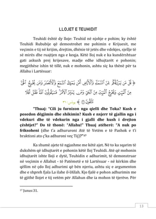 13
LLOJET E TEUHIDIT
Teuhidi është dy lloje: Teuhid në njohje e pohim; ky është
Teuhidi Rububije që demostrohet me pohimin e Krijuesit, me
veçimin e tij në krijim, drejtim, dhënie të jetës dhe vdekjes, sjellje të
së mirës dhe ruajtjen nga e keqja. Këtë lloj nuk e ka kundërshtuar
gati askush prej krijesave, madje edhe idhujtarët e pohonin;
megjithëse ishin të tillë, nuk e mohonin, ashtu siç ka thënë për ta
Allahu i Lartësuar:
‫ﱡ‬
‫ﲩ‬
‫ﲪ‬
‫ﲫ‬
‫ﲬ‬
‫ﲭ‬
‫ﲮ‬
‫ﲯ‬
‫ﲰ‬
‫ﲱ‬
‫ﲲ‬
‫ﲳ‬
‫ﲴ‬
‫ﲵ‬
‫ﲶ‬
‫ﲷ‬
‫ﲸ‬
‫ﲹ‬
‫ﲺ‬
‫ﲻ‬
‫ﲼ‬
‫ﲽ‬
‫ﲾ‬
‫ﲿ‬
‫ﳀ‬
‫ﳁ‬
‫ﳂ‬
‫ﳃ‬
‫ﳄ‬
‫ﳅ‬
‫ﳆ‬
‫ﱠ‬
:‫ﻳﻮ�ﺲ‬
٣١
“Thuaj: “Cili ju furnizon nga qielli dhe Toka? Kush e
posedon dëgjimin dhe shikimin? Kush e nxjerr të gjallin nga i
vdekuri dhe të vdekurin nga i gjalli dhe kush i drejton
çështjet?” Do të thonë: “Allahu!” Thuaj atëherë: “A nuk po
friksoheni (dhe t’a adhururoni Atë të Vetëm e të Pashok e t’i
braktisni ato ç’ka adhuroni veç Tij)?”17
Ka shumë ajete të ngjashme me këtë ajet. Në to ka sqarim të
dukshëm që idhujtarët e pohonin këtë lloj Teuhidi. Atë që mohonin
idhujtarët ishte lloji e dytë, Teuhidin e adhurimit, të demonstruar
në veçimin e Allahut - të Patëmetë e të Lartësuar - në kërkim dhe
qëllim në çdo lloj adhurimi që bën njeriu, ashtu siç e argumenton
dhe e shpreh fjala La ilahe il-lAllah. Kjo fjalë e pohon adhurimin me
të gjithë llojet e tij vetëm për Allahun dhe ia mohon të tjerëve. Për
17 Junus:31.
 
