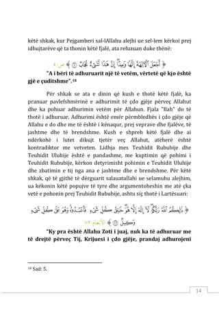 14
këtë shkak, kur Pejgamberi sal-lAllahu alejhi ue sel-lem kërkoi prej
idhujtarëve që ta thonin këtë fjalë, ata refuzuan duke thënë:
‫ﱡ‬
‫ﱥ‬
‫ﱦ‬
‫ﱧ‬
‫ﱨ‬
‫ﱩ‬
‫ﱪ‬
‫ﱫ‬
‫ﱬ‬
‫ﱭ‬
‫ﱮ‬
‫ﱠ‬
:‫ص‬
٥
"A i bëri të adhuruarit një të vetëm, vërtetë që kjo është
gjë e çuditshme".18
Për shkak se ata e dinin që kush e thotë këtë fjalë, ka
pranuar pavlefshmërinë e adhurimit të çdo gjëje përveç Allahut
dhe ka pohuar adhurimin vetëm për Allahun. Fjala "Ilah" do të
thotë i adhuruar. Adhurimi është emër përmbledhës i çdo gjëje që
Allahu e do dhe me të është i kënaqur, prej veprave dhe fjalëve, të
jashtme dhe të brendshme. Kush e shpreh këtë fjalë dhe ai
ndërkohë i lutet dikujt tjetër veç Allahut, atëherë është
kontradiktor me vetveten. Lidhja mes Teuhidit Rububije dhe
Teuhidit Uluhije është e pandashme, me kuptimin që pohimi i
Teuhidit Rububije, kërkon detyrimisht pohimin e Teuhidit Uluhije
dhe zbatimin e tij nga ana e jashtme dhe e brendshme. Për këtë
shkak, që të gjithë të dërguarit salauatullahi ue selamuhu alejhim,
ua këkonin këtë popujve të tyre dhe argumentoheshin me atë çka
vetë e pohonin prej Teuhidit Rububije, ashtu siç thotë i Lartësuari:
‫ﱡ‬
‫ﱁ‬
‫ﱂ‬
‫ﱃ‬
‫ﱄ‬
‫ﱅ‬
‫ﱆ‬
‫ﱇ‬
‫ﱈ‬
‫ﱉ‬
‫ﱊ‬
‫ﱋ‬
‫ﱌ‬
‫ﱍ‬
‫ﱎ‬
‫ﱏ‬
‫ﱐ‬
‫ﱑ‬
‫ﱒ‬
‫ﱓ‬
‫ﱔ‬
‫ﱠ‬
:‫اﻷﻧﻌﺎم‬
١٠٢
“Ky pra është Allahu Zoti i juaj, nuk ka të adhuruar me
të drejtë përveç Tij, Krijuesi i çdo gjëje, prandaj adhurojeni
18 Sad: 5.
 