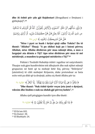 15
dhe Ai është për çdo gjë Kujdestari (Rregulluesi e Drejtuesi i
gjithçkaje)".19
‫ﱡ‬
‫ﲓ‬
‫ﲔ‬
‫ﲕ‬
‫ﲖ‬
‫ﲗ‬
‫ﲘ‬
‫ﲙ‬
‫ﲚ‬
‫ﲛ‬
‫ﲜ‬
‫ﲝ‬
‫ﲞ‬
‫ﲟ‬
‫ﲠ‬
‫ﲡ‬
‫ﲢ‬
‫ﲣ‬
‫ﲤ‬
‫ﲥ‬
‫ﲦ‬
‫ﲧ‬
‫ﲨ‬
‫ﲩ‬
‫ﲪ‬
‫ﲫ‬
‫ﲬ‬
‫ﲭ‬
‫ﲮ‬
‫ﲯ‬
‫ﲰ‬
‫ﲱ‬
‫ﱠ‬
:‫الﺰمﺮ‬
٣٨
"Nëse i pyet se kush i krijoi qiejt edhe Tokën? Do të
thonë: “Allahu!” Thuaj: “A po shihni kujt po i luteni përveç
Allahut, nëse Allahu dëshiron për mua ndonjë dëm, a mos e
largojnë ata dëmin e Tij!? Apo nëse dëshiron për mua të më
mëshirojë, a munden ta pengojnë mëshirën e Tij?"20
Pohimi i Teuhidit Rububije është i ngulitur në natyrshmëri.
Thuajse nuk gjen kundërshtim tek idhujtarët dhe nuk njihet ndonjë
grupacion në botë që ta mohojë këtë lloj, përveç “Dehrijeve”
(ateistëve) të cilët mohojnë Krijuesin, duke pretenduar se bota
ecën vetë pa dikë që ta drejtojë, ashtu siç thotë Allahu për ta:
‫ﱡ‬
‫ﱛ‬
‫ﱜ‬
‫ﱝ‬
‫ﱞ‬
‫ﱟ‬
‫ﱠ‬
‫ﱡ‬
‫ﱢ‬
‫ﱣ‬
‫ﱤ‬
‫ﱥ‬
‫ﱦ‬
‫ﱧ‬
‫ﱠ‬
:‫اﺠﻟﺎﺛﻴﺔ‬
٢٤
"Dhe thanë: “Nuk është tjetër veçse jeta jonë e dynjasë,
vdesim dhe lindim e nuk na zhduk gjë përveç kohës”.21
Allahu sjell përgjigjen kundër tyre dhe thotë:
‫ﱡ‬
‫ﱨ‬
‫ﱩ‬
‫ﱪ‬
‫ﱫ‬
‫ﱬ‬
‫ﱭ‬
‫ﱮ‬
‫ﱯ‬
‫ﱰ‬
‫ﱱ‬
‫ﱲ‬
‫ﱠ‬
:‫اﺠﻟﺎﺛﻴﺔ‬
٢٤
19 El En’am:102.
20 Ez-Zumer: 38.
21 El Xhathijeh: 24.
 