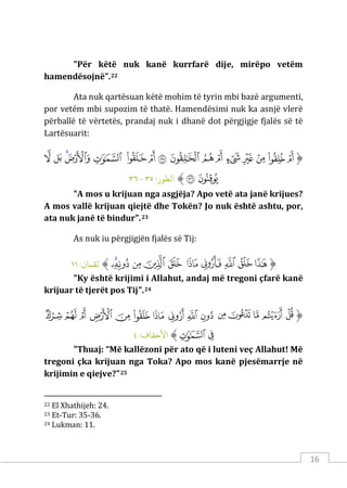 16
"Për këtë nuk kanë kurrfarë dije, mirëpo vetëm
hamendësojnë".22
Ata nuk qartësuan këtë mohim të tyrin mbi bazë argumenti,
por vetëm mbi supozim të thatë. Hamendësimi nuk ka asnjë vlerë
përballë të vërtetës, prandaj nuk i dhanë dot përgjigje fjalës së të
Lartësuarit:
‫ﱡ‬
‫ﱚ‬
‫ﱛ‬
‫ﱜ‬
‫ﱝ‬
‫ﱞ‬
‫ﱟ‬
‫ﱠ‬
‫ﱡ‬
‫ﱢ‬
‫ﱣ‬
‫ﱤ‬
‫ﱥ‬
‫ﱦ‬
‫ﱧ‬
‫ﱨ‬
‫ﱩ‬
‫ﱪ‬
‫ﱫ‬
‫ﱠ‬
:‫اﻟﻄﻮر‬
٣٥
-
٣٦
"A mos u krijuan nga asgjëja? Apo vetë ata janë krijues?
A mos vallë krijuan qiejtë dhe Tokën? Jo nuk është ashtu, por,
ata nuk janë të bindur".23
As nuk iu përgjigjën fjalës së Tij:
‫ﱡ‬
‫ﲸ‬
‫ﲹ‬
‫ﲺ‬
‫ﲻ‬
‫ﲼ‬
‫ﲽ‬
‫ﲾ‬
‫ﲿ‬
‫ﳀ‬
‫ﳁ‬
‫ﱠ‬
:‫ﻟﻘﻤﺎن‬
١١
"Ky është krijimi i Allahut, andaj më tregoni çfarë kanë
krijuar të tjerët pos Tij".24
‫ﱡ‬
‫ﲛ‬
‫ﲜ‬
‫ﲝ‬
‫ﲞ‬
‫ﲟ‬
‫ﲠ‬
‫ﲡ‬
‫ﲢ‬
‫ﲣ‬
‫ﲤ‬
‫ﲥ‬
‫ﲦ‬
‫ﲧ‬
‫ﲨ‬
‫ﲩ‬
‫ﲪ‬
‫ﲫ‬
‫ﱠ‬
:‫اﻷﺣﻘﺎف‬
٤
"Thuaj: “Më kallëzoni për ato që i luteni veç Allahut! Më
tregoni çka krijuan nga Toka? Apo mos kanë pjesëmarrje në
krijimin e qiejve?"25
22 El Xhathijeh: 24.
23 Et-Tur: 35-36.
24 Lukman: 11.
 