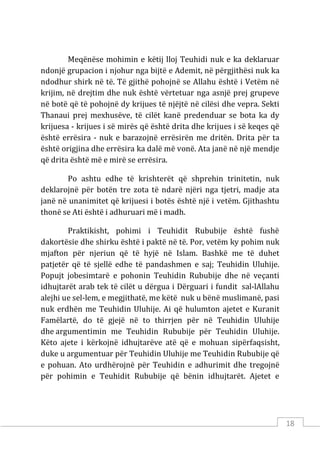 18
Meqënëse mohimin e këtij lloj Teuhidi nuk e ka deklaruar
ndonjë grupacion i njohur nga bijtë e Ademit, në përgjithësi nuk ka
ndodhur shirk në të. Të gjithë pohojnë se Allahu është i Vetëm në
krijim, në drejtim dhe nuk është vërtetuar nga asnjë prej grupeve
në botë që të pohojnë dy krijues të njëjtë në cilësi dhe vepra. Sekti
Thanaui prej mexhusëve, të cilët kanë predenduar se bota ka dy
krijuesa - krijues i së mirës që është drita dhe krijues i së keqes që
është errësira - nuk e barazojnë errësirën me dritën. Drita për ta
është origjina dhe errësira ka dalë më vonë. Ata janë në një mendje
që drita është më e mirë se errësira.
Po ashtu edhe të krishterët që shprehin trinitetin, nuk
deklarojnë për botën tre zota të ndarë njëri nga tjetri, madje ata
janë në unanimitet që krijuesi i botës është një i vetëm. Gjithashtu
thonë se Ati është i adhuruari më i madh.
Praktikisht, pohimi i Teuhidit Rububije është fushë
dakortësie dhe shirku është i paktë në të. Por, vetëm ky pohim nuk
mjafton për njeriun që të hyjë në Islam. Bashkë me të duhet
patjetër që të sjellë edhe të pandashmen e saj; Teuhidin Uluhije.
Popujt jobesimtarë e pohonin Teuhidin Rububije dhe në veçanti
idhujtarët arab tek të cilët u dërgua i Dërguari i fundit sal-lAllahu
alejhi ue sel-lem, e megjithatë, me këtë nuk u bënë muslimanë, pasi
nuk erdhën me Teuhidin Uluhije. Ai që hulumton ajetet e Kuranit
Famëlartë, do të gjejë në to thirrjen për në Teuhidin Uluhije
dhe argumentimin me Teuhidin Rububije për Teuhidin Uluhije.
Këto ajete i kërkojnë idhujtarëve atë që e mohuan sipërfaqsisht,
duke u argumentuar për Teuhidin Uluhije me Teuhidin Rububije që
e pohuan. Ato urdhërojnë për Teuhidin e adhurimit dhe tregojnë
për pohimin e Teuhidit Rububije që bënin idhujtarët. Ajetet e
 