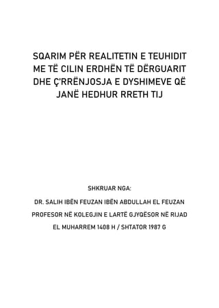 SQARIM PËR REALITETIN E TEUHIDIT
ME TË CILIN ERDHËN TË DËRGUARIT
DHE Ç’RRËNJOSJA E DYSHIMEVE QË
JANË HEDHUR RRETH TIJ
SHKRUAR NGA:
DR. SALIH IBËN FEUZAN IBËN ABDULLAH EL FEUZAN
PROFESOR NË KOLEGJIN E LARTË GJYQËSOR NË RIJAD
EL MUHARREM 1408 H / SHTATOR 1987 G
 