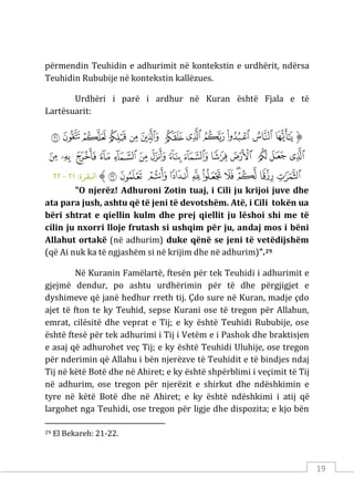 19
përmendin Teuhidin e adhurimit në kontekstin e urdhërit, ndërsa
Teuhidin Rububije në kontekstin kallëzues.
Urdhëri i parë i ardhur në Kuran është Fjala e të
Lartësuarit:
‫ﱡ‬
‫ﲌ‬
‫ﲍ‬
‫ﲎ‬
‫ﲏ‬
‫ﲐ‬
‫ﲑ‬
‫ﲒ‬
‫ﲓ‬
‫ﲔ‬
‫ﲕ‬
‫ﲖ‬
‫ﲗ‬
‫ﲘ‬
‫ﲙ‬
‫ﲚ‬
‫ﲛ‬
‫ﲜ‬
‫ﲝ‬
‫ﲞ‬
‫ﲟ‬
‫ﲠ‬
‫ﲡ‬
‫ﲢ‬
‫ﲣ‬
‫ﲤ‬
‫ﲥ‬
‫ﲦ‬
‫ﲧ‬
‫ﲨ‬
‫ﲩ‬
‫ﲪ‬
‫ﲫ‬
‫ﲬ‬
‫ﲭ‬
‫ﲮ‬
‫ﲯ‬
‫ﲰ‬
‫ﱠ‬
:‫اﺒﻟﻘﺮة‬
٢١
-
٢٢
"O njerëz! Adhuroni Zotin tuaj, i Cili ju krijoi juve dhe
ata para jush, ashtu që të jeni të devotshëm. Atë, i Cili tokën ua
bëri shtrat e qiellin kulm dhe prej qiellit ju lëshoi shi me të
cilin ju nxorri lloje frutash si ushqim për ju, andaj mos i bëni
Allahut ortakë (në adhurim) duke qënë se jeni të vetëdijshëm
(që Ai nuk ka të ngjashëm si në krijim dhe në adhurim)”.29
Në Kuranin Famëlartë, ftesën për tek Teuhidi i adhurimit e
gjejmë dendur, po ashtu urdhërimin për të dhe përgjigjet e
dyshimeve që janë hedhur rreth tij. Çdo sure në Kuran, madje çdo
ajet të fton te ky Teuhid, sepse Kurani ose të tregon për Allahun,
emrat, cilësitë dhe veprat e Tij; e ky është Teuhidi Rububije, ose
është ftesë për tek adhurimi i Tij i Vetëm e i Pashok dhe braktisjen
e asaj që adhurohet veç Tij; e ky është Teuhidi Uluhije, ose tregon
për nderimin që Allahu i bën njerëzve të Teuhidit e të bindjes ndaj
Tij në këtë Botë dhe në Ahiret; e ky është shpërblimi i veçimit të Tij
në adhurim, ose tregon për njerëzit e shirkut dhe ndëshkimin e
tyre në këtë Botë dhe në Ahiret; e ky është ndëshkimi i atij që
largohet nga Teuhidi, ose tregon për ligje dhe dispozita; e kjo bën
29 El Bekareh: 21-22.
 
