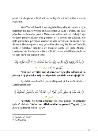 20
pjesë tek obligimet e Teuhidit, sepse ligjvënia është vetëm e drejtë
e Allahut.
Këtë Teuhid, bashkë me të gjithë llojet dhe të drejtat e tij, e
përmban një fjalë e vetme dhe ajo është: La ilahe il-lAllah. Kjo fjalë
përmban mohim dhe pohim. Mohimin e adhurimit me të drejtë nga
të tjerët përveç Allahut dhe pohimin e Tij vetëm për Allahun. Kjo
fjalë gjithashtu përmban dashurinë dhe urrejtjen; dashurinë për
Allahun dhe urrejtjen e asaj çka adhurohet veç Tij. Feja e Teuhidit
është e ndërtuar mbi këto dy themele, ashtu siç thotë Allahu i
Lartësuar për Ibrahimin, mikun e Tij të dashur sal-lAllahu alejhi ue
sel-lem kur i tha popullit të tij:
‫ﱡ‬
‫ﱱ‬
‫ﱲ‬
‫ﱳ‬
‫ﱴ‬
‫ﱵ‬
‫ﱶ‬
‫ﱷ‬
‫ﱸ‬
‫ﱹ‬
‫ﱺ‬
‫ﱻ‬
‫ﱼ‬
‫ﱽ‬
‫ﱾ‬
‫ﱿ‬
‫ﲀ‬
‫ﱠ‬
:‫الﺰﺧﺮف‬
٢٦
-
٢٧
"Unë me urrejtje jam distancuar nga çka adhuroni ju,
përveç Atij që më ka krijuar, sigurisht që Ai do më drejtojë”.30
Ky është menhexhi i çdo të dërguari që ka sjellë Allahu. I
Lartësuari thotë:
‫ﱡ‬
‫ﱤ‬
‫ﱥ‬
‫ﱦ‬
‫ﱧ‬
‫ﱨ‬
‫ﱩ‬
‫ﱪ‬
‫ﱫ‬
‫ﱬ‬
‫ﱭ‬
‫ﱮ‬
‫ﱯ‬
‫ﱠ‬
:‫اﻨﻟﺤﻞ‬
٣٦
"Vërtetë Ne kemi dërguar tek çdo popull të dërguar
(për t’i thënë): “Adhuroni Allahun dhe largohuni Tagutit (çdo
gjëje që adhurohet veç Tij)".31
30 Ez-Zuhruf: 26-27.
31 En-Nahl:36.
 