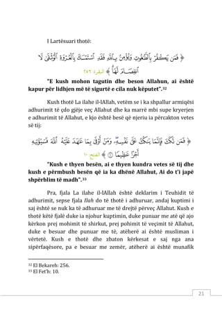 21
I Lartësuari thotë:
‫ﱡ‬
‫ﳙ‬
‫ﳚ‬
‫ﳛ‬
‫ﳜ‬
‫ﳝ‬
‫ﳞ‬
‫ﳟ‬
‫ﳠ‬
‫ﳡ‬
‫ﳢ‬
‫ﳣ‬
‫ﳤ‬
‫ﳥ‬
‫ﱠ‬
:‫اﺒﻟﻘﺮة‬
٢٥٦
"E kush mohon tagutin dhe beson Allahun, ai është
kapur për lidhjen më të sigurtë e cila nuk këputet”.32
Kush thotë La ilahe il-lAllah, vetëm se i ka shpallur armiqësi
adhurimit të çdo gjëje veç Allahut dhe ka marrë mbi supe kryerjen
e adhurimit të Allahut, e kjo është besë që njeriu ia përcakton vetes
së tij:
‫ﱡ‬
‫ﱌ‬
‫ﱍ‬
‫ﱎ‬
‫ﱏ‬
‫ﱐ‬
‫ﱑ‬
‫ﱒ‬
‫ﱓ‬
‫ﱔ‬
‫ﱕ‬
‫ﱖ‬
‫ﱗ‬
‫ﱘ‬
‫ﱙ‬
‫ﱚ‬
‫ﱛ‬
‫ﱜ‬
‫ﱠ‬
:‫اﻟﻔﺘﺢ‬
١٠
"Kush e thyen besën, ai e thyen kundra vetes së tij dhe
kush e përmbush besën që ia ka dhënë Allahut, Ai do t’i japë
shpërblim të madh".33
Pra, fjala La ilahe il-lAllah është deklarim i Teuhidit të
adhurimit, sepse fjala Ilah do të thotë i adhuruar, andaj kuptimi i
saj është se nuk ka të adhuruar me të drejtë përveç Allahut. Kush e
thotë këtë fjalë duke ia njohur kuptimin, duke punuar me atë që ajo
kërkon prej mohimit të shirkut, prej pohimit të veçimit të Allahut,
duke e besuar dhe punuar me të, atëherë ai është musliman i
vërtetë. Kush e thotë dhe zbaton kërkesat e saj nga ana
sipërfaqësore, pa e besuar me zemër, atëherë ai është munafik
32 El Bekareh: 256.
33 El Fet’h: 10.
 