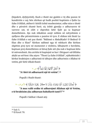 22
(hipokrit, dyfytyrësh). Kush e thotë me gjuhën e tij dhe punon të
kundërtën e saj; bën shirkun që hedh poshtë kuptimin e fjalës La
ilahe il-lAllah, atëherë i këtilli është mosbesimtar, edhe nëse e thotë
dhe e përsërit shumë herë, siç është gjendja e adhuruesve të
varreve sot, të cilët e shprehin këtë fjalë pa ia kuptuar
domethënien. Ajo nuk shkakton asnjë ndikim në ndryshimin e
sjelljeve dhe përmirësimin e punëve të tyre. E shikon tek thotë La
ilahe il-lAllah e më pas thotë: “Ndihmë o AbdulKadir! O Bedeui! O
filan dhe o filan!” Kërkon ndihmë nga të vdekurit dhe kërkon
shpëtim prej tyre në momentet e vështira. Idhujtarët e hershëm,
kuptuan prej domethënies së kësaj fjale atë çka nuk e kuptuan këta
të mëvonshmit. Ata arritën të kuptojnë se kur i Dërguari sal-lAllahu
alejhi ue sel-lem i tha atyre: “Thoni La ilahe il-lAllah”, njëkohësisht i
kërkoi braktisjen e adhurimit të idhujve dhe adhurimin e Allahut të
vetëm, për këtë shkak thanë:
‫ﱡ‬
‫ﱥ‬
‫ﱦ‬
‫ﱧ‬
‫ﱨ‬
‫ﱩ‬
‫ﱠ‬
:‫ص‬
٥
"A i bëri të adhuruarit një të vetëm".34
Populli i Hudit thanë:
‫ﱡ‬
‫ﱨ‬
‫ﱩ‬
‫ﱪ‬
‫ﱫ‬
‫ﱬ‬
‫ﱭ‬
‫ﱮ‬
‫ﱯ‬
‫ﱰ‬
‫ﱠ‬
:‫اﻷﻋﺮاف‬
٧٠
"A mos vallë erdhe të adhurojmë Allahun një të Vetëm,
e të braktisim çka adhuruan baballarët tanë?!”35
Populli i Salihut i thanë atij:
34 Sad: 5.
35 El Earaf: 70.
 