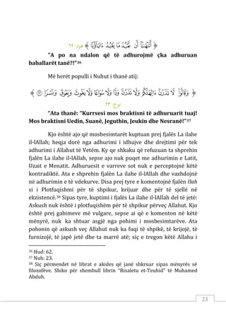 23
‫ﱡ‬
‫ﳣ‬
‫ﳤ‬
‫ﳥ‬
‫ﳦ‬
‫ﳧ‬
‫ﳨ‬
‫ﱠ‬
:‫ﻫﻮد‬
٦٢
"A po na ndalon që të adhurojmë çka adhuruan
baballarët tanë?!”36
Më herët populli i Nuhut i thanë atij:
‫ﱡ‬
‫ﲕ‬
‫ﲖ‬
‫ﲗ‬
‫ﲘ‬
‫ﲙ‬
‫ﲚ‬
‫ﲛ‬
‫ﲜ‬
‫ﲝ‬
‫ﲞ‬
‫ﲟ‬
‫ﲠ‬
‫ﲡ‬
‫ﲢ‬
‫ﱠ‬
:‫ﻧﻮح‬
٢٣
“Ata thanë: “Kurrsesi mos braktisni të adhuruarit tuaj!
Mos braktisni Uedin, Suanë, Jeguthin, Jeukin dhe Nesranë!”37
Kjo është ajo që mosbesimtarët kuptuan prej fjalës La ilahe
il-lAllah; heqja dorë nga adhurimi i idhujve dhe drejtimi për tek
adhurimi i Allahut të Vetëm. Ky qe shkaku që refuzuan ta shprehin
fjalën La ilahe il-lAllah, sepse ajo nuk puqet me adhurimin e Latit,
Uzait e Menatit. Adhuruesit e varreve sot nuk e perceptojnë këtë
kontradiktë. Ata e shprehin fjalën La ilahe il-lAllah dhe vazhdojnë
në adhurimin e të vdekurve. Disa prej tyre e komentojnë fjalën Ilah
si i Plotfuqishmi për të shpikur, krijuar dhe për të sjellë në
ekzistencë.38 Sipas tyre, kuptimi i fjalës La ilahe il-lAllah del të jetë:
Askush nuk është i plotfuqishëm për të shpikur përveç Allahut. Kjo
është prej gabimeve më vulgare, sepse ai që e komenton në këtë
mënyrë, nuk ka shtuar asgjë nga pohimi i mosbesimtarëve. Ata
pohonin që askush veç Allahut nuk ka fuqi të shpikë, të krijojë, të
furnizojë, të japë jetë dhe ta marrë atë; siç e tregon këtë Allahu i
36 Hud: 62.
37 Nuh: 23.
38 Siç përmendet në librat e akides që janë shkruar sipas mënyrës së
filozofëve. Shiko për shembull librin “Risaletu et-Teuhid” të Muhamed
Abduh.
 