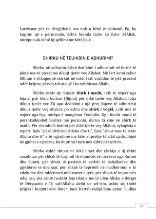 24
Lartësuar për ta. Megjithatë, ata nuk u bënë muslimanë. Po, ky
kuptim që e përmendin, është brenda fjalës La ilahe il-lAllah,
mirëpo nuk është ky qëllimi me këtë fjalë.
SHIRKU NË TEUHIDIN E ADHURIMIT
Shirku në adhurim është dedikimi i adhurimit në formë të
plotë ose të pjesshme dikujt tjetër veç Allahut. Më lart kemi cekur
fillimin e shfaqjes së shirkut në tokë, i cili vazhdon të jetë prezent
ndër krijesa; përveç tek ata që i ka mëshiruar Allahu.
Shirku është dy llojesh: shirk i madh, i cili të nxjerr nga
feja si psh bërja kurban (flijimi) për dikë tjetër veç Allahut, lutja
dikujt tjetër veç Tij apo dedikimi i një prej llojeve të adhurimit
dikujt tjetër veç Allahut, po ashtu dhe shirk i vogël, i cili nuk të
nxjerr nga feja, mirëpo e mangëson Teuhidin. Ky i fundit mund të
përshkallëzohet bashkë me personin, derisa ta çojë në shirk të
madh. Për shembull: betimi për dikë tjetër veç Allahut, syfaqësia e
tepërt, fjala "çfarë dëshiroi Allahu dhe ti", fjala "sikur mos të ishte
Allahu dhe ti" e të ngjashme me këto shprehje të cilat qarkullojnë
në gjuhët e njerëzve, ku kuptimi i tyre nuk është për qëllim.
Shirku është shtuar në këtë umet dhe çështja e tij është
zmadhuar për shkak të largimit të shumicës së njerëzve nga Kurani
dhe Suneti, për shkak të pasimit të verbër të baballarëve dhe
gjyshërve të devijuar, për shkak të teprimit në madhërimin e të
vdekurve dhe ndërtimen mbi varret e tyre, për shkak të injorancës
ndaj asaj çka është realisht feja Islame me të cilën Allahu e dërgoi
të Dërguarin e Tij sal-lAllahu alejhi ue sel-lem, ashtu siç thotë
prijësi i besimtarëve Umer ibnul Hattab radijAllahu anhu: "Lidhja
 