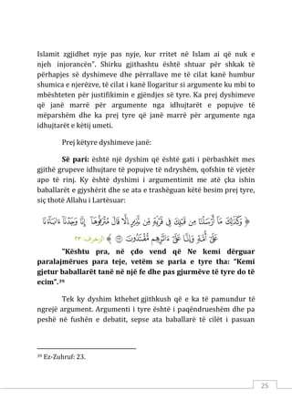 25
Islamit zgjidhet nyje pas nyje, kur rritet në Islam ai që nuk e
njeh injorancën". Shirku gjithashtu është shtuar për shkak të
përhapjes së dyshimeve dhe përrallave me të cilat kanë humbur
shumica e njerëzve, të cilat i kanë llogaritur si argumente ku mbi to
mbështeten për justifikimin e gjëndjes së tyre. Ka prej dyshimeve
që janë marrë për argumente nga idhujtarët e popujve të
mëparshëm dhe ka prej tyre që janë marrë për argumente nga
idhujtarët e këtij umeti.
Prej këtyre dyshimeve janë:
Së pari: është një dyshim që është gati i përbashkët mes
gjithë grupeve idhujtare të popujve të ndryshëm, qofshin të vjetër
apo të rinj. Ky është dyshimi i argumentimit me atë çka ishin
baballarët e gjyshërit dhe se ata e trashëguan këtë besim prej tyre,
siç thotë Allahu i Lartësuar:
‫ﱡ‬
‫ﱁ‬
‫ﱂ‬
‫ﱃ‬
‫ﱄ‬
‫ﱅ‬
‫ﱆ‬
‫ﱇ‬
‫ﱈ‬
‫ﱉ‬
‫ﱊ‬
‫ﱋ‬
‫ﱌ‬
‫ﱍ‬
‫ﱎ‬
‫ﱏ‬
‫ﱐ‬
‫ﱑ‬
‫ﱒ‬
‫ﱓ‬
‫ﱔ‬
‫ﱕ‬
‫ﱖ‬
‫ﱠ‬
:‫الﺰﺧﺮف‬
٢٣
"Kështu pra, në çdo vend që Ne kemi dërguar
paralajmërues para teje, vetëm se paria e tyre tha: “Kemi
gjetur baballarët tanë në një fe dhe pas gjurmëve të tyre do të
ecim”.39
Tek ky dyshim kthehet gjithkush që e ka të pamundur të
ngrejë argument. Argumenti i tyre është i paqëndrueshëm dhe pa
peshë në fushën e debatit, sepse ata baballarë të cilët i pasuan
39 Ez-Zuhruf: 23.
 