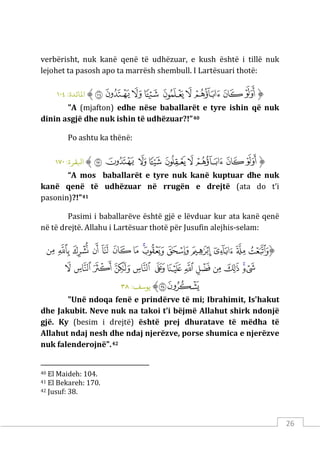 26
verbërisht, nuk kanë qenë të udhëzuar, e kush është i tillë nuk
lejohet ta pasosh apo ta marrësh shembull. I Lartësuari thotë:
‫ﱡ‬
‫ﱒ‬
‫ﱓ‬
‫ﱔ‬
‫ﱕ‬
‫ﱖ‬
‫ﱗ‬
‫ﱘ‬
‫ﱙ‬
‫ﱚ‬
‫ﱠ‬
:‫اﻤﻟﺎﺋﺪة‬
١٠٤
"A (mjafton) edhe nëse baballarët e tyre ishin që nuk
dinin asgjë dhe nuk ishin të udhëzuar?!”40
Po ashtu ka thënë:
‫ﱡ‬
‫ﱐ‬
‫ﱑ‬
‫ﱒ‬
‫ﱓ‬
‫ﱔ‬
‫ﱕ‬
‫ﱖ‬
‫ﱗ‬
‫ﱘ‬
‫ﱠ‬
:‫اﺒﻟﻘﺮة‬
١٧٠
“A mos baballarët e tyre nuk kanë kuptuar dhe nuk
kanë qenë të udhëzuar në rrugën e drejtë (ata do t’i
pasonin)?!”41
Pasimi i baballarëve është gjë e lëvduar kur ata kanë qenë
në të drejtë. Allahu i Lartësuar thotë për Jusufin alejhis-selam:
‫ﱡ‬
‫ﱁ‬
‫ﱂ‬
‫ﱃ‬
‫ﱄ‬
‫ﱅ‬
‫ﱆ‬
‫ﱇ‬
‫ﱈ‬
‫ﱉ‬
‫ﱊ‬
‫ﱋ‬
‫ﱌ‬
‫ﱍ‬
‫ﱎ‬
‫ﱏ‬
‫ﱐ‬
‫ﱑ‬
‫ﱒ‬
‫ﱓ‬
‫ﱔ‬
‫ﱕ‬
‫ﱖ‬
‫ﱗ‬
‫ﱘ‬
‫ﱙ‬
‫ﱚ‬
‫ﱛ‬
‫ﱜ‬
‫ﱝ‬
‫ﱠ‬
:‫ﻳﻮﺳﻒ‬
٣٨
"Unë ndoqa fenë e prindërve të mi; Ibrahimit, Is'hakut
dhe Jakubit. Neve nuk na takoi t’i bëjmë Allahut shirk ndonjë
gjë. Ky (besim i drejtë) është prej dhuratave të mëdha të
Allahut ndaj nesh dhe ndaj njerëzve, porse shumica e njerëzve
nuk falenderojnë".42
40 El Maideh: 104.
41 El Bekareh: 170.
42 Jusuf: 38.
 