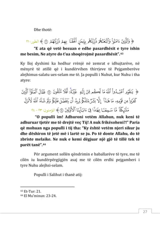 27
Dhe thotë:
‫ﱡ‬
‫ﱵ‬
‫ﱶ‬
‫ﱷ‬
‫ﱸ‬
‫ﱹ‬
‫ﱺ‬
‫ﱻ‬
‫ﱼ‬
‫ﲉ‬
‫ﱠ‬
:‫اﻟﻄﻮر‬
٢١
“E ata që vetë besuan e edhe pasardhësit e tyre ishin
me besim, Ne atyre do t’ua shoqërojmë pasardhësit”.43
Ky lloj dyshimi ka hedhur rrënjë në zemrat e idhujtarëve, në
mënyrë të atillë që i kundërvihen thirrjeve të Pejgamberëve
alejhimus-salatu ues-selam me të. Ja populli i Nuhut, kur Nuhu i tha
atyre:
‫ﱡ‬
‫ﲄ‬
‫ﲅ‬
‫ﲆ‬
‫ﲇ‬
‫ﲈ‬
‫ﲉ‬
‫ﲊ‬
‫ﲋ‬
‫ﲌ‬
‫ﲍ‬
‫ﲎ‬
‫ﲏ‬
‫ﲐ‬
‫ﲑ‬
‫ﲒ‬
‫ﲓ‬
‫ﲔ‬
‫ﲕ‬
‫ﲖ‬
‫ﲗ‬
‫ﲘ‬
‫ﲙ‬
‫ﲚ‬
‫ﲛ‬
‫ﲜ‬
‫ﲝ‬
‫ﲞ‬
‫ﲟ‬
‫ﲠ‬
‫ﲡ‬
‫ﲢ‬
‫ﲣ‬
‫ﲤ‬
‫ﲥ‬
‫ﲦ‬
‫ﲧ‬
‫ﲨ‬
‫ﲩ‬
‫ﲪ‬
‫ﱠ‬
:‫اﻤﻟﺆﻣﻨﻮن‬
٢٣
-
٢٤
“O populli im! Adhuroni vetëm Allahun, nuk keni të
adhuruar tjetër me të drejtë veç Tij! A nuk frikësoheni?!” Paria
që mohuan nga populli i tij tha: “Ky është vetëm njeri sikur ju
dhe dëshiron të jetë më i lartë se ju. Po të donte Allahu, do të
zbriste melaike. Ne nuk e kemi dëgjuar një gjë të tillë tek të
parët tanë”.44
Për argument sollën qëndrimin e baballarëve të tyre, me të
cilën iu kundërpërgjigjën asaj me të cilën erdhi pejgamberi i
tyre Nuhu alejhsi-selam.
Populli i Salihut i thanë atij:
43 Et-Tur: 21.
44 El Mu’minun: 23-24.
 