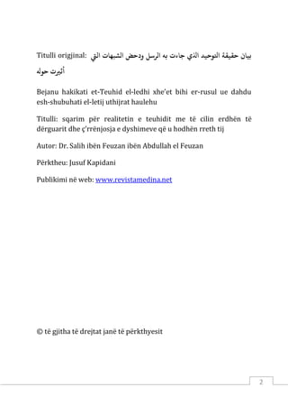 2
Titulli origjinal: ‫ﺑﻴﺎ‬
‫اﻟﻲﺘ‬ ‫الﺸﺒﻬﺎت‬ ‫ودﺣﺾ‬ ‫الﺮﺳﻞ‬ ‫ﺑﻪ‬ ‫ﺟﺎءت‬ ‫اﺬﻟي‬ ‫اﺘﻟﻮﺣﻴﺪ‬ ‫ﺣﻘﻴﻘﺔ‬ ‫ن‬
‫ﺣﻮﻪﻟ‬ ‫أﺛ�ت‬
Bejanu hakikati et-Teuhid el-ledhi xhe’et bihi er-rusul ue dahdu
esh-shubuhati el-letij uthijrat haulehu
Titulli: sqarim për realitetin e teuhidit me të cilin erdhën të
dërguarit dhe ç’rrënjosja e dyshimeve që u hodhën rreth tij
Autor: Dr. Salih ibën Feuzan ibën Abdullah el Feuzan
Përktheu: Jusuf Kapidani
Publikimi në web: www.revistamedina.net
© të gjitha të drejtat janë të përkthyesit
 