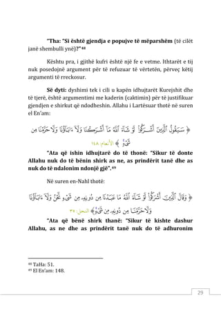 29
“Tha: “Si është gjendja e popujve të mëparshëm (të cilët
janë shembulli ynë)?”48
Kështu pra, i gjithë kufri është një fe e vetme. Ithtarët e tij
nuk posedojnë argument për të refuzuar të vërtetën, përveç këtij
argumenti të rreckosur.
Së dyti: dyshimi tek i cili u kapën idhujtarët Kurejshit dhe
të tjerë, është argumentimi me kaderin (caktimin) për të justifikuar
gjendjen e shirkut që ndodheshin. Allahu i Lartësuar thotë në suren
el En’am:
‫ﱡ‬
‫ﱏ‬
‫ﱐ‬
‫ﱑ‬
‫ﱒ‬
‫ﱓ‬
‫ﱔ‬
‫ﱕ‬
‫ﱖ‬
‫ﱗ‬
‫ﱘ‬
‫ﱙ‬
‫ﱚ‬
‫ﱛ‬
‫ﱜ‬
‫ﱝ‬
‫ﱠ‬
:‫اﻷﻧﻌﺎم‬
١٤٨
“Ata që ishin idhujtarë do të thonë: “Sikur të donte
Allahu nuk do të bënin shirk as ne, as prindërit tanë dhe as
nuk do të ndalonim ndonjë gjë”.49
Në suren en-Nahl thotë:
‫ﱡ‬
‫ﱁ‬
‫ﱂ‬
‫ﱃ‬
‫ﱄ‬
‫ﱅ‬
‫ﱆ‬
‫ﱇ‬
‫ﱈ‬
‫ﱉ‬
‫ﱊ‬
‫ﱋ‬
‫ﱌ‬
‫ﱍ‬
‫ﱎ‬
‫ﱏ‬
‫ﱐ‬
‫ﱑ‬
‫ﱒ‬
‫ﱓ‬
‫ﱔ‬
‫ﱕ‬
‫ﱖ‬
‫ﱠ‬
:‫اﻨﻟﺤﻞ‬
٣٥
“Ata që bënë shirk thanë: “Sikur të kishte dashur
Allahu, as ne dhe as prindërit tanë nuk do të adhuronim
48 TaHa: 51.
49 El En’am: 148.
 
