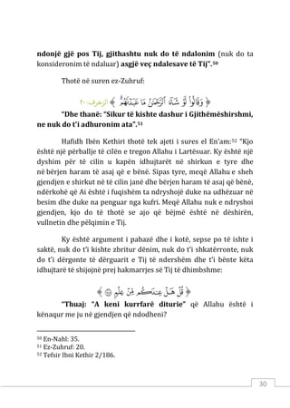30
ndonjë gjë pos Tij, gjithashtu nuk do të ndalonim (nuk do ta
konsideronim të ndaluar) asgjë veç ndalesave të Tij”.50
Thotë në suren ez-Zuhruf:
‫ﱡ‬
‫ﲮ‬
‫ﲯ‬
‫ﲰ‬
‫ﲱ‬
‫ﲲ‬
‫ﲳ‬
‫ﲴ‬
‫ﱠ‬
:‫الﺰﺧﺮف‬
٢٠
“Dhe thanë: “Sikur të kishte dashur i Gjithëmëshirshmi,
ne nuk do t'i adhuronim ata”.51
Hafidh Ibën Kethiri thotë tek ajeti i sures el En’am:52 “Kjo
është një përballje të cilën e tregon Allahu i Lartësuar. Ky është një
dyshim për të cilin u kapën idhujtarët në shirkun e tyre dhe
në bërjen haram të asaj që e bënë. Sipas tyre, meqë Allahu e sheh
gjendjen e shirkut në të cilin janë dhe bërjen haram të asaj që bënë,
ndërkohë që Ai është i fuqishëm ta ndryshojë duke na udhëzuar në
besim dhe duke na penguar nga kufri. Meqë Allahu nuk e ndryshoi
gjendjen, kjo do të thotë se ajo që bëjmë është në dëshirën,
vullnetin dhe pëlqimin e Tij.
Ky është argument i pabazë dhe i kotë, sepse po të ishte i
saktë, nuk do t’i kishte zbritur dënim, nuk do t’i shkatërronte, nuk
do t’i dërgonte të dërguarit e Tij të ndershëm dhe t’i bënte këta
idhujtarë të shijojnë prej hakmarrjes së Tij të dhimbshme:
‫ﱡ‬
‫ﱧ‬
‫ﱨ‬
‫ﱩ‬
‫ﱪ‬
‫ﱫ‬
‫ﱷ‬
‫ﱠ‬
“Thuaj: “A keni kurrfarë diturie” që Allahu është i
kënaqur me ju në gjendjen që ndodheni?
50 En-Nahl: 35.
51 Ez-Zuhruf: 20.
52 Tefsir Ibni Kethir 2/186.
 