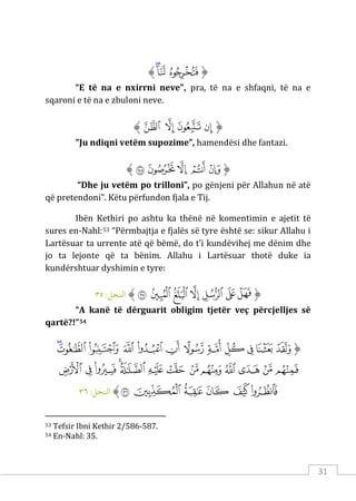 31
‫ﱡ‬
‫ﱬ‬
‫ﱭ‬
‫ﱮ‬
‫ﱠ‬
“E të na e nxirrni neve", pra, të na e shfaqni, të na e
sqaroni e të na e zbuloni neve.
‫ﱡ‬
‫ﱯ‬
‫ﱰ‬
‫ﱱ‬
‫ﱲ‬
‫ﱠ‬
"Ju ndiqni vetëm supozime”, hamendësi dhe fantazi.
‫ﱡ‬
‫ﱳ‬
‫ﱴ‬
‫ﱵ‬
‫ﱶ‬
‫ﱷ‬
‫ﱠ‬
“Dhe ju vetëm po trilloni”, po gënjeni për Allahun në atë
që pretendoni”. Këtu përfundon fjala e Tij.
Ibën Kethiri po ashtu ka thënë në komentimin e ajetit të
sures en-Nahl:53 “Përmbajtja e fjalës së tyre është se: sikur Allahu i
Lartësuar ta urrente atë që bëmë, do t’i kundëvihej me dënim dhe
jo ta lejonte që ta bënim. Allahu i Lartësuar thotë duke ia
kundërshtuar dyshimin e tyre:
‫ﱡ‬
‫ﱝ‬
‫ﱞ‬
‫ﱟ‬
‫ﱠ‬
‫ﱡ‬
‫ﱢ‬
‫ﱣ‬
‫ﱠ‬
:‫اﻨﻟﺤﻞ‬
٣٥
“A kanë të dërguarit obligim tjetër veç përcjelljes së
qartë?!”54
‫ﱡ‬
‫ﱤ‬
‫ﱥ‬
‫ﱦ‬
‫ﱧ‬
‫ﱨ‬
‫ﱩ‬
‫ﱪ‬
‫ﱫ‬
‫ﱬ‬
‫ﱭ‬
‫ﱮ‬
‫ﱯ‬
‫ﱰ‬
‫ﱱ‬
‫ﱲ‬
‫ﱳ‬
‫ﱴ‬
‫ﱵ‬
‫ﱶ‬
‫ﱷ‬
‫ﱸ‬
‫ﱹ‬
‫ﱺ‬
‫ﱻ‬
‫ﱼ‬
‫ﱽ‬
‫ﱾ‬
‫ﱿ‬
‫ﲀ‬
‫ﲁ‬
‫ﲂ‬
‫ﱠ‬
:‫اﻨﻟﺤﻞ‬
٣٦
53 Tefsir Ibni Kethir 2/586-587.
54 En-Nahl: 35.
 