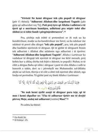 32
"Vërtetë Ne kemi dërguar tek çdo popull të dërguar
(për t’i thënë): “Adhuroni Allahun dhe largohuni Tagutit (çdo
gjëje që adhurohet veç Tij). Pati prej tyre që Allahu i udhëzoi e të
tjerë që e merituan humbjen, udhëtoni pra nëpër tokë dhe
shihni se si ishte fundi i përgënjeshtruesve".55
Pra, çështja nuk është si pretendoni se Ai nuk ua ka
kundërshuar, madje ua ka kundërshuar me forcë, ua ka ndaluar me
ndalesë të prerë dhe dërgoi “tek çdo popull”, pra, tek çdo popull
dhe bashkësi njerëzish të dërguar. Që të gjithë të dërguarit ftonin
tek adhurimi i Allahut dhe ndalonin nga adhurimi i të tjerëve:
“Adhuroni Allahun dhe largohuni Tagutit”. Allahu i Lartësuar ka
vazhduar të dërgojë tek njerëzit të dërguar me këtë mesazh, prej
kohës kur u shfaq shirku tek bijtë e Ademit, te populli i Nuhut, te të
cilët u dërgua Nuhu që ishte i dërguar i parë të cilin Allahu e solli te
banorët e tokës, deri sa i përmbylli me Muhamedin sal-lAllahu
alejhi ue sel-lem, thirrja e të cilit u shtri tek njerëzit dhe xhinët, nga
lindja në perëndim. Të gjithë janë siç thotë Allahu i Lartësuar:
‫ﱡ‬
‫ﱁ‬
‫ﱂ‬
‫ﱃ‬
‫ﱄ‬
‫ﱅ‬
‫ﱆ‬
‫ﱇ‬
‫ﱈ‬
‫ﱉ‬
‫ﱊ‬
‫ﱋ‬
‫ﱌ‬
‫ﱍ‬
‫ﱎ‬
‫ﱏ‬
‫ﱐ‬
‫ﱠ‬
:‫اﻷﻧبﻴﺎء‬
٢٥
"Ne nuk kemi sjellë asnjë të dërguar para teje, që të
mos i kemi shpallur se: “S’ka të adhuruar tjetër me të drejtë
përveç Meje, andaj më adhuroni (vetëm) Mua!"56
Po ashtu ka thënë:
55 En-Nahl:36.
56 El Enbija’: 25.
 